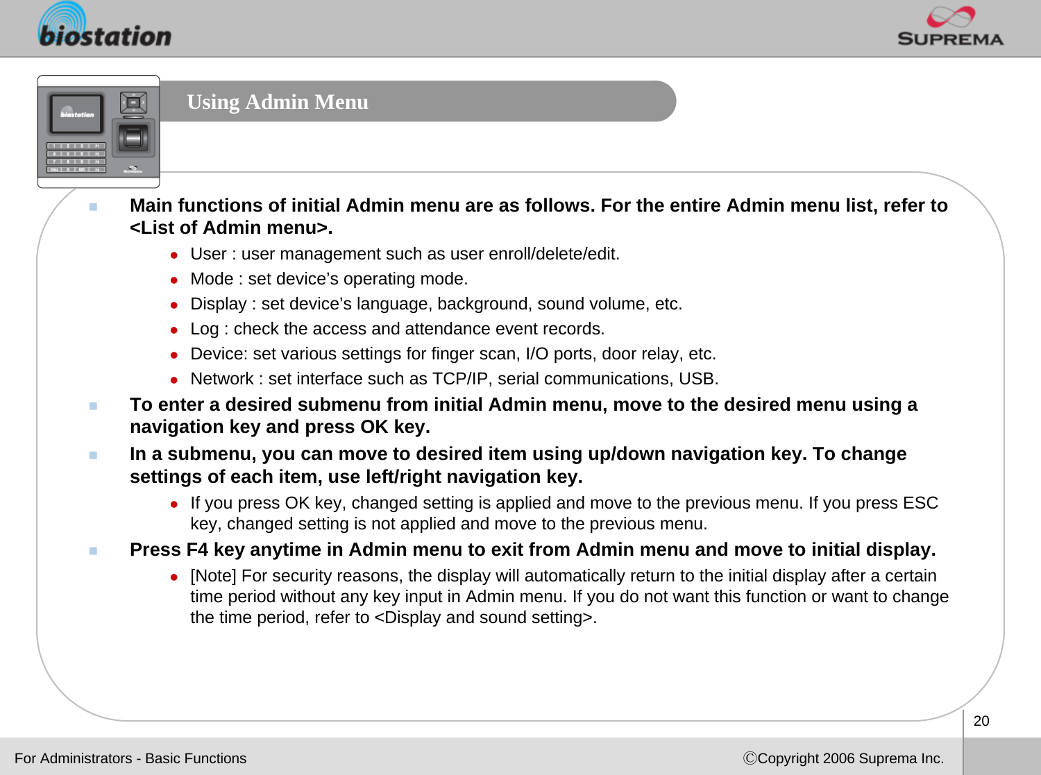 20ⒸCopyright 2006 Suprema Inc.Using Admin MenuMain functions of initial Admin menu are as follows. For the entire Admin menu list, refer to &lt;List of Admin menu&gt;.zUser : user management such as user enroll/delete/edit.zMode : set device’s operating mode.zDisplay : set device’s language, background, sound volume, etc.zLog : check the access and attendance event records.zDevice: set various settings for finger scan, I/O ports, door relay, etc.zNetwork : set interface such as TCP/IP, serial communications, USB.To enter a desired submenu from initial Admin menu, move to the desired menu using a navigation key and press OK key. In a submenu, you can move to desired item using up/down navigation key. To change settings of each item, use left/right navigation key. zIf you press OK key, changed setting is applied and move to the previous menu. If you press ESC key, changed setting is not applied and move to the previous menu. Press F4 key anytime in Admin menu to exit from Admin menu and move to initial display.z[Note] For security reasons, the display will automatically return to the initial display after a certain time period without any key input in Admin menu. If you do not want this function or want to change the time period, refer to &lt;Display and sound setting&gt;.For Administrators - Basic Functions