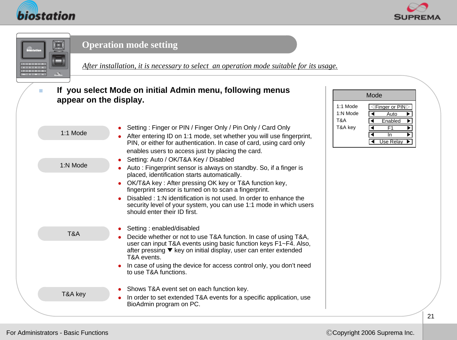 21ⒸCopyright 2006 Suprema Inc.Operation mode settingIf  you select Mode on initial Admin menu, following menus appear on the display. Mode◁Finger or PIN▷1:1 Mode1:N ModeT&amp;AT&amp;A key◀Auto      ▶◀Enabled    ▶◀F1         ▶◀In          ▶◀Use Relay  ▶After installation, it is necessary to select  an operation mode suitable for its usage. zSetting : Finger or PIN / Finger Only / Pin Only / Card OnlyzAfter entering ID on 1:1 mode, set whether you will use fingerprint, PIN, or either for authentication. In case of card, using card onlyenables users to access just by placing the card.zSetting: Auto / OK/T&amp;A Key / DisabledzAuto : Fingerprint sensor is always on standby. So, if a finger is placed, identification starts automatically. zOK/T&amp;A key : After pressing OK key or T&amp;A function key, fingerprint sensor is turned on to scan a fingerprint.  zDisabled : 1:N identification is not used. In order to enhance the security level of your system, you can use 1:1 mode in which users should enter their ID first. zSetting : enabled/disabledzDecide whether or not to use T&amp;A function. In case of using T&amp;A,user can input T&amp;A events using basic function keys F1~F4. Also,after pressing ▼key on initial display, user can enter extended T&amp;A events. zIn case of using the device for access control only, you don’t need to use T&amp;A functions. zShows T&amp;A event set on each function key. zIn order to set extended T&amp;A events for a specific application, use BioAdmin program on PC.1:1 Mode1:N ModeT&amp;AT&amp;A keyFor Administrators - Basic Functions