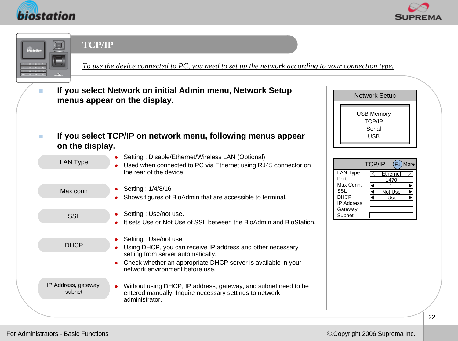 22ⒸCopyright 2006 Suprema Inc.TCP/IPIf you select Network on initial Admin menu, Network Setup menus appear on the display. If you select TCP/IP on network menu, following menus appear on the display. To use the device connected to PC, you need to set up the network according to your connection type. Network SetupUSB MemoryTCP/IPSerialUSBLAN Type zSetting : Disable/Ethernet/Wireless LAN (Optional)zUsed when connected to PC via Ethernet using RJ45 connector on the rear of the device. zSetting : 1/4/8/16zShows figures of BioAdmin that are accessible to terminal.zSetting : Use/not use.zIt sets Use or Not Use of SSL between the BioAdmin and BioStation.zSetting : Use/not usezUsing DHCP, you can receive IP address and other necessary setting from server automatically. zCheck whether an appropriate DHCP server is available in your network environment before use. zWithout using DHCP, IP address, gateway, and subnet need to be entered manually. Inquire necessary settings to network administrator. Max connDHCPIP Address, gateway, subnetFor Administrators - Basic FunctionsSSLTCP/IP◁Ethernet    ▷LAN TypePortMax Conn.SSLDHCPIP AddressGatewaySubnet1470◀1           ▶◀Not Use     ▶◀Use        ▶F1 More