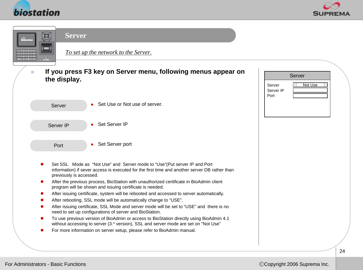 24ⒸCopyright 2006 Suprema Inc.ServerIf you press F3 key on Server menu, following menus appear on the display. To set up the network to the Server. Server zSet Use or Not use of server.zSet Server IPzSet Server portServer IPFor Administrators - Basic FunctionsServer◁Not Use     ▷ServerServer IPPortPortzSet SSL   Mode as  “Not Use” and  Server mode to “Use”(Put server IP and Port  information) if sever access is executed for the first time and another server DB rather than previously is accessed.zAfter the previous process, BioStation with unauthorized certificate in BioAdmin client program will be shown and issuing certificate is needed.zAfter issuing certificate, system will be rebooted and accessed to server automatically.zAfter rebooting, SSL mode will be automatically change to “USE”, zAfter issuing certificate, SSL Mode and server mode will be set to “USE” and  there is no need to set up configurations of server and BioStation.zTo use previous version of BioAdmin or access to BioStation directly using BioAdmin 4.1 without accessing to server (3.* version), SSL and server mode are set on “Not Use”zFor more information on server setup, please refer to BioAdmin manual.