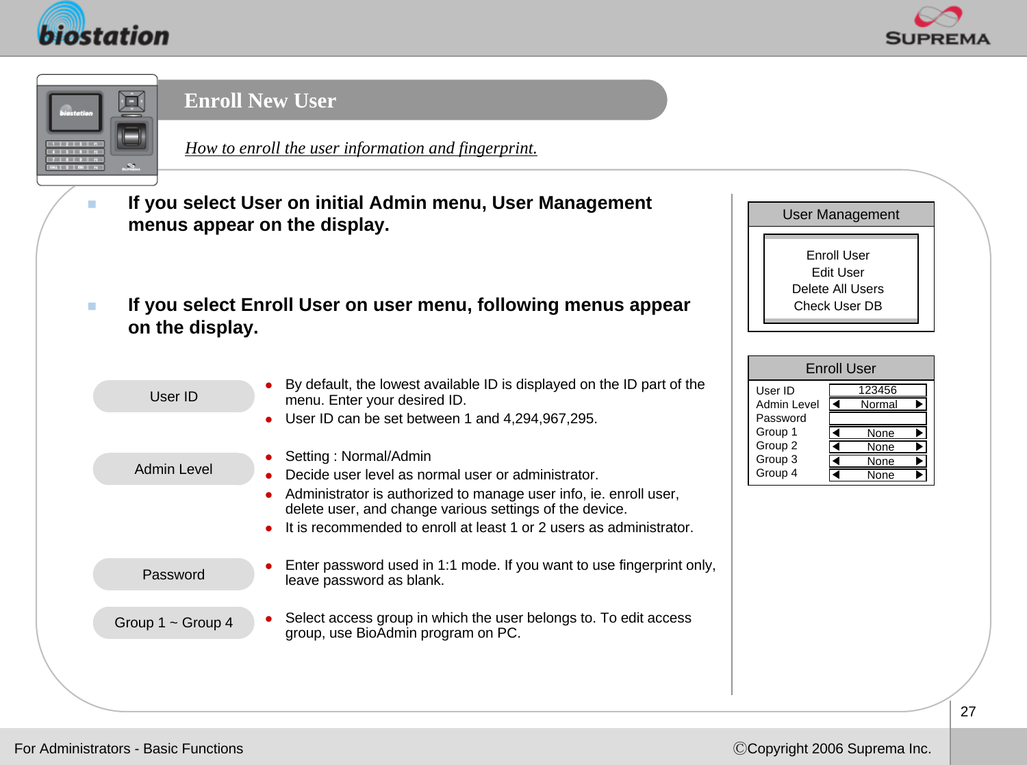 27ⒸCopyright 2006 Suprema Inc.Enroll New UserIf you select User on initial Admin menu, User Management menus appear on the display.  If you select Enroll User on user menu, following menus appear on the display. How to enroll the user information and fingerprint. User ManagementEnroll UserEdit UserDelete All UsersCheck User DBEnroll User123456User IDAdmin LevelPasswordGroup 1Group 2Group 3Group 4◀Normal     ▶◀None      ▶◀None      ▶◀None      ▶◀None      ▶User ID zBy default, the lowest available ID is displayed on the ID part of the menu. Enter your desired ID. zUser ID can be set between 1 and 4,294,967,295.zSetting : Normal/AdminzDecide user level as normal user or administrator. zAdministrator is authorized to manage user info, ie. enroll user, delete user, and change various settings of the device. zIt is recommended to enroll at least 1 or 2 users as administrator. zEnter password used in 1:1 mode. If you want to use fingerprint only, leave password as blank.zSelect access group in which the user belongs to. To edit accessgroup, use BioAdmin program on PC.Admin LevelPasswordGroup 1 ~ Group 4For Administrators - Basic Functions