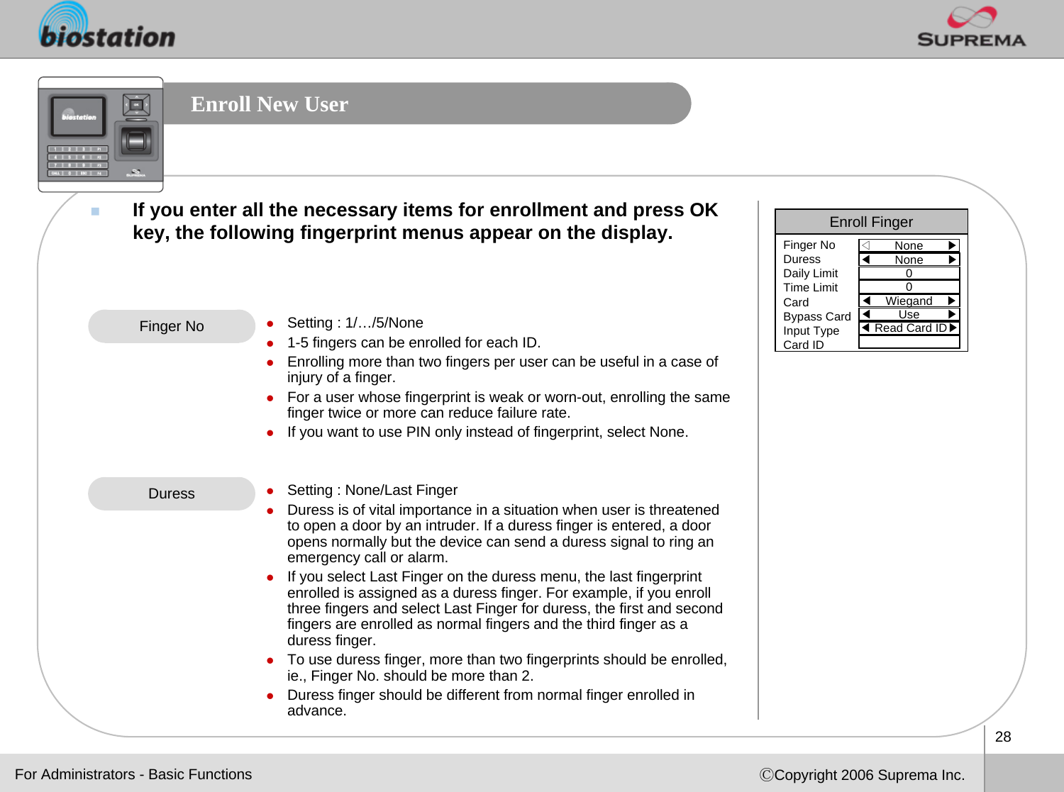 28ⒸCopyright 2006 Suprema Inc.Enroll New UserIf you enter all the necessary items for enrollment and press OKkey, the following fingerprint menus appear on the display.Finger No zSetting : 1/…/5/Nonez1-5 fingers can be enrolled for each ID.zEnrolling more than two fingers per user can be useful in a case of injury of a finger.zFor a user whose fingerprint is weak or worn-out, enrolling the same finger twice or more can reduce failure rate. zIf you want to use PIN only instead of fingerprint, select None.zSetting : None/Last FingerzDuress is of vital importance in a situation when user is threatened to open a door by an intruder. If a duress finger is entered, a door opens normally but the device can send a duress signal to ring an emergency call or alarm. zIf you select Last Finger on the duress menu, the last fingerprint enrolled is assigned as a duress finger. For example, if you enroll three fingers and select Last Finger for duress, the first and second fingers are enrolled as normal fingers and the third finger as aduress finger. zTo use duress finger, more than two fingerprints should be enrolled, ie., Finger No. should be more than 2.zDuress finger should be different from normal finger enrolled inadvance. DuressFor Administrators - Basic FunctionsEnroll Finger◁None       ▶Finger NoDuressDaily LimitTime LimitCardBypass CardInput TypeCard ID◀None       ▶00◀Wiegand    ▶◀Use        ▶◀Read Card ID▶