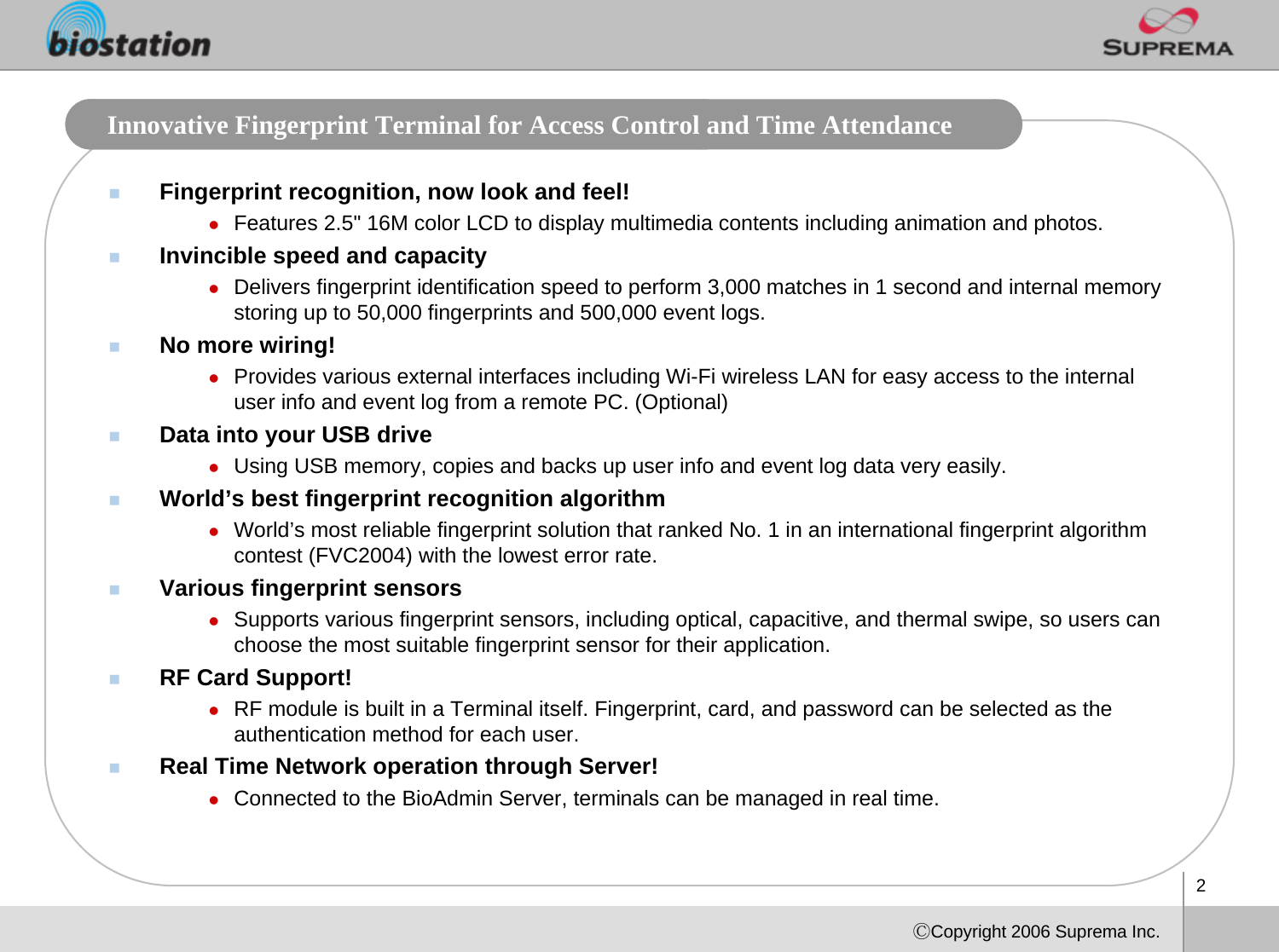 2ⒸCopyright 2006 Suprema Inc.Innovative Fingerprint Terminal for Access Control and Time Attendance Fingerprint recognition, now look and feel!zFeatures 2.5&quot; 16M color LCD to display multimedia contents including animation and photos. Invincible speed and capacityzDelivers fingerprint identification speed to perform 3,000 matches in 1 second and internal memory storing up to 50,000 fingerprints and 500,000 event logs. No more wiring!zProvides various external interfaces including Wi-Fi wireless LAN for easy access to the internal user info and event log from a remote PC. (Optional)Data into your USB drivezUsing USB memory, copies and backs up user info and event log data very easily. World’s best fingerprint recognition algorithmzWorld’s most reliable fingerprint solution that ranked No. 1 in an international fingerprint algorithm contest (FVC2004) with the lowest error rate. Various fingerprint sensorszSupports various fingerprint sensors, including optical, capacitive, and thermal swipe, so users can choose the most suitable fingerprint sensor for their application.RF Card Support!zRF module is built in a Terminal itself. Fingerprint, card, and password can be selected as the authentication method for each user. Real Time Network operation through Server!zConnected to the BioAdmin Server, terminals can be managed in real time. 
