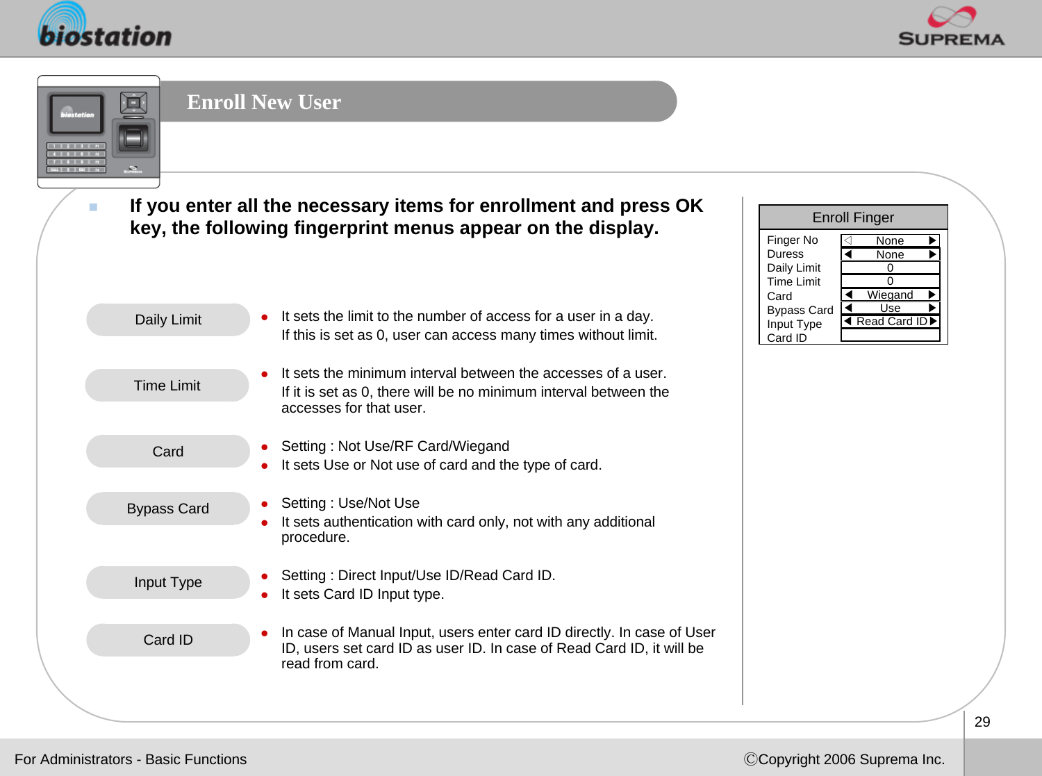 29ⒸCopyright 2006 Suprema Inc.Enroll New UserIf you enter all the necessary items for enrollment and press OKkey, the following fingerprint menus appear on the display.Daily Limit zIt sets the limit to the number of access for a user in a day.If this is set as 0, user can access many times without limit.zIt sets the minimum interval between the accesses of a user.If it is set as 0, there will be no minimum interval between theaccesses for that user. zSetting : Not Use/RF Card/WiegandzIt sets Use or Not use of card and the type of card.zSetting : Use/Not UsezIt sets authentication with card only, not with any additional procedure.zSetting : Direct Input/Use ID/Read Card ID.zIt sets Card ID Input type.zIn case of Manual Input, users enter card ID directly. In case of User ID, users set card ID as user ID. In case of Read Card ID, it will be read from card.Time LimitFor Administrators - Basic FunctionsEnroll Finger◁None       ▶Finger NoDuressDaily LimitTime LimitCardBypass CardInput TypeCard ID◀None       ▶00◀Wiegand ▶◀Use        ▶◀Read Card ID▶CardBypass CardInput TypeCard ID