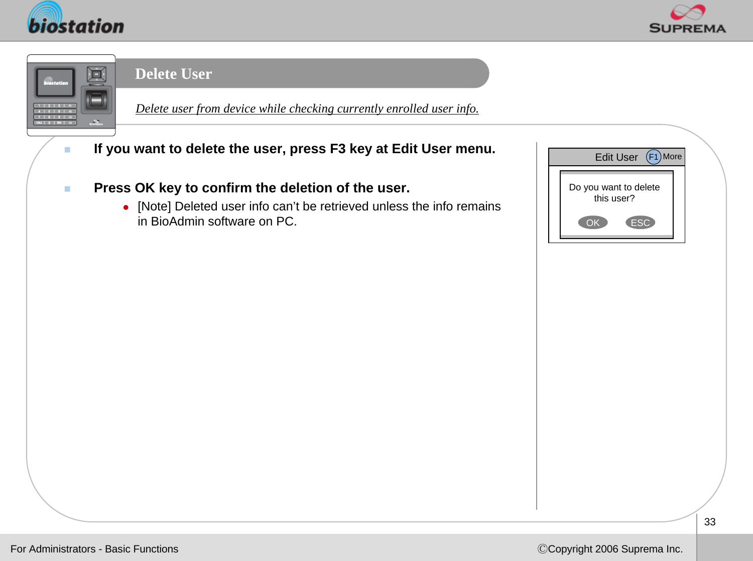 33ⒸCopyright 2006 Suprema Inc.Delete UserIf you want to delete the user, press F3 key at Edit User menu. Press OK key to confirm the deletion of the user.z[Note] Deleted user info can’t be retrieved unless the info remains in BioAdmin software on PC. Delete user from device while checking currently enrolled user info.Edit UserDo you want to delete this user?OK ESCF1 MoreFor Administrators - Basic Functions