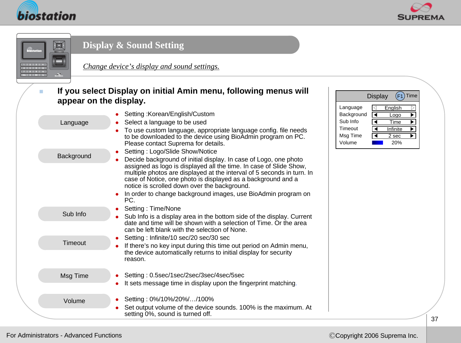 37ⒸCopyright 2006 Suprema Inc.Display &amp; Sound SettingIf you select Display on initial Amin menu, following menus willappear on the display. Change device’s display and sound settings.zSetting :Korean/English/CustomzSelect a language to be used zTo use custom language, appropriate language config. file needs to be downloaded to the device using BioAdmin program on PC. Please contact Suprema for details.zSetting : Logo/Slide Show/NoticezDecide background of initial display. In case of Logo, one photoassigned as logo is displayed all the time. In case of Slide Show, multiple photos are displayed at the interval of 5 seconds in turn. In case of Notice, one photo is displayed as a background and a notice is scrolled down over the background.zIn order to change background images, use BioAdmin program on PC.zSetting : Time/None zSub Info is a display area in the bottom side of the display. Current date and time will be shown with a selection of Time. Or the area can be left blank with the selection of None. zSetting : Infinite/10 sec/20 sec/30 seczIf there’s no key input during this time out period on Admin menu, the device automatically returns to initial display for securityreason. zSetting : 0.5sec/1sec/2sec/3sec/4sec/5seczIt sets message time in display upon the fingerprint matching.zSetting : 0%/10%/20%/…/100%zSet output volume of the device sounds. 100% is the maximum. At setting 0%, sound is turned off.LanguageBackgroundSub InfoTimeoutVolumeFor Administrators - Advanced FunctionsMsg TimeDisplay◁English      ▷LanguageBackgroundSub InfoTimeoutMsg TimeVolume◀Logo      ▶◀Time      ▶◀Infinite     ▶◀2 sec      ▶F1 Time20% 