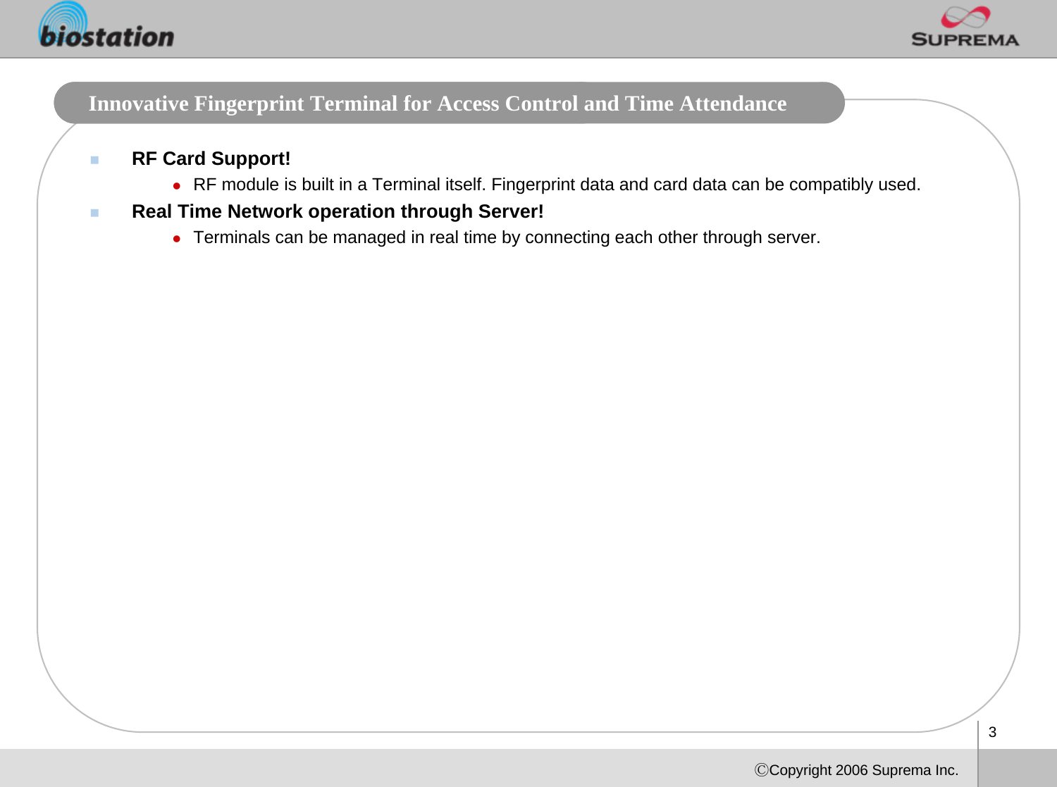 3ⒸCopyright 2006 Suprema Inc.Innovative Fingerprint Terminal for Access Control and Time Attendance RF Card Support!zRF module is built in a Terminal itself. Fingerprint data and card data can be compatibly used.Real Time Network operation through Server!zTerminals can be managed in real time by connecting each other through server.