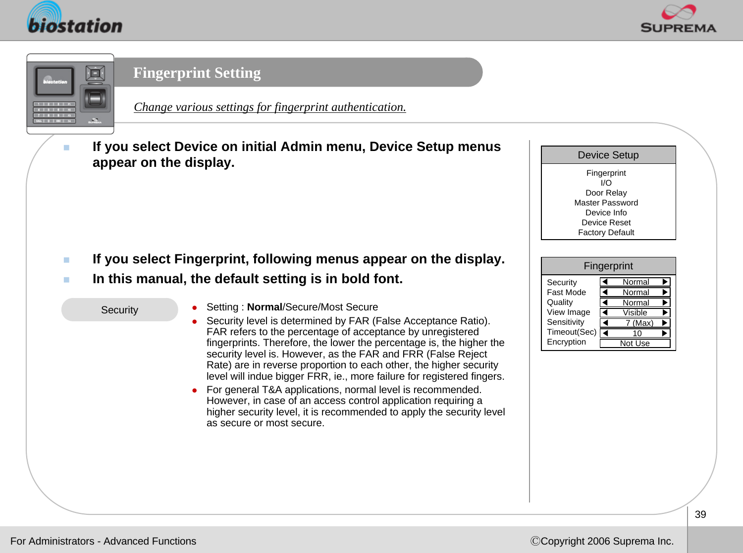 39ⒸCopyright 2006 Suprema Inc.Fingerprint SettingIf you select Device on initial Admin menu, Device Setup menus appear on the display.If you select Fingerprint, following menus appear on the display.In this manual, the default setting is in bold font.Change various settings for fingerprint authentication.zSetting : Normal/Secure/Most SecurezSecurity level is determined by FAR (False Acceptance Ratio). FAR refers to the percentage of acceptance by unregistered fingerprints. Therefore, the lower the percentage is, the higher the security level is. However, as the FAR and FRR (False Reject Rate) are in reverse proportion to each other, the higher security level will indue bigger FRR, ie., more failure for registered fingers. zFor general T&amp;A applications, normal level is recommended. However, in case of an access control application requiring a higher security level, it is recommended to apply the security level as secure or most secure. SecurityDevice SetupFingerprintI/ODoor RelayMaster PasswordDevice InfoDevice ResetFactory DefaultFor Administrators - Advanced FunctionsFingerprint◀Normal     ▶SecurityFast ModeQualityView ImageSensitivityTimeout(Sec)Encryption◀Normal     ▶◀Normal     ▶◀Visible      ▶◀7 (Max)   ▶◀10        ▶Not Use