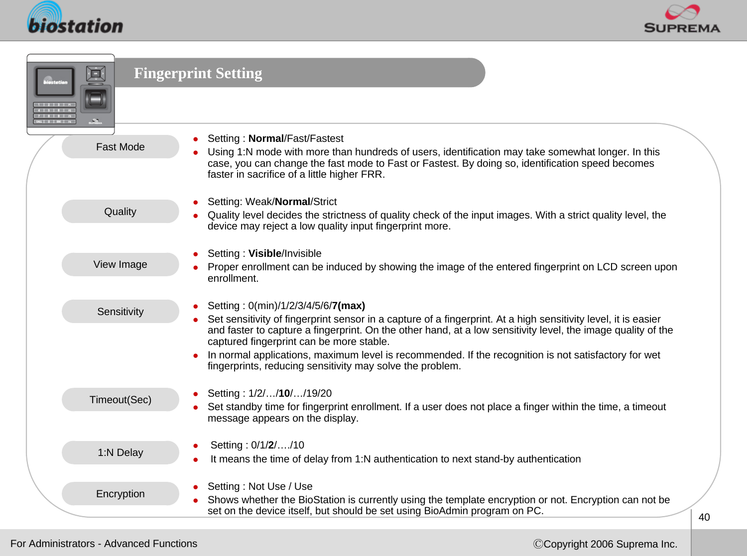 40ⒸCopyright 2006 Suprema Inc.Fingerprint SettingzSetting : Normal/Fast/FastestzUsing 1:N mode with more than hundreds of users, identification may take somewhat longer. In this case, you can change the fast mode to Fast or Fastest. By doing so, identification speed becomes faster in sacrifice of a little higher FRR. zSetting: Weak/Normal/StrictzQuality level decides the strictness of quality check of the input images. With a strict quality level, the device may reject a low quality input fingerprint more.zSetting : Visible/InvisiblezProper enrollment can be induced by showing the image of the entered fingerprint on LCD screen upon enrollment. zSetting : 0(min)/1/2/3/4/5/6/7(max)zSet sensitivity of fingerprint sensor in a capture of a fingerprint. At a high sensitivity level, it is easier and faster to capture a fingerprint. On the other hand, at a low sensitivity level, the image quality of the captured fingerprint can be more stable.  zIn normal applications, maximum level is recommended. If the recognition is not satisfactory for wet fingerprints, reducing sensitivity may solve the problem.zSetting : 1/2/…/10/…/19/20zSet standby time for fingerprint enrollment. If a user does not place a finger within the time, a timeout message appears on the display. zSetting : 0/1/2/…./10zIt means the time of delay from 1:N authentication to next stand-by authenticationzSetting : Not Use / UsezShows whether the BioStation is currently using the template encryption or not. Encryption can not be set on the device itself, but should be set using BioAdmin program on PC. Fast ModeQualityView ImageSensitivityTimeout(Sec)For Administrators - Advanced FunctionsEncryption1:N Delay