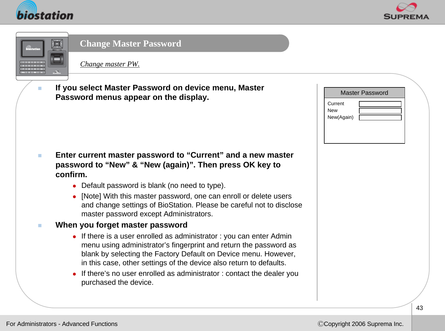 43ⒸCopyright 2006 Suprema Inc.Change Master PasswordIf you select Master Password on device menu, Master Password menus appear on the display. Enter current master password to “Current” and a new master password to “New” &amp; “New (again)”. Then press OK key to confirm. zDefault password is blank (no need to type).  z[Note] With this master password, one can enroll or delete usersand change settings of BioStation. Please be careful not to disclose master password except Administrators. When you forget master passwordzIf there is a user enrolled as administrator : you can enter Admin menu using administrator’s fingerprint and return the password as blank by selecting the Factory Default on Device menu. However, in this case, other settings of the device also return to defaults.zIf there’s no user enrolled as administrator : contact the dealer you purchased the device.Master PasswordCurrentNewNew(Again)Change master PW.For Administrators - Advanced Functions