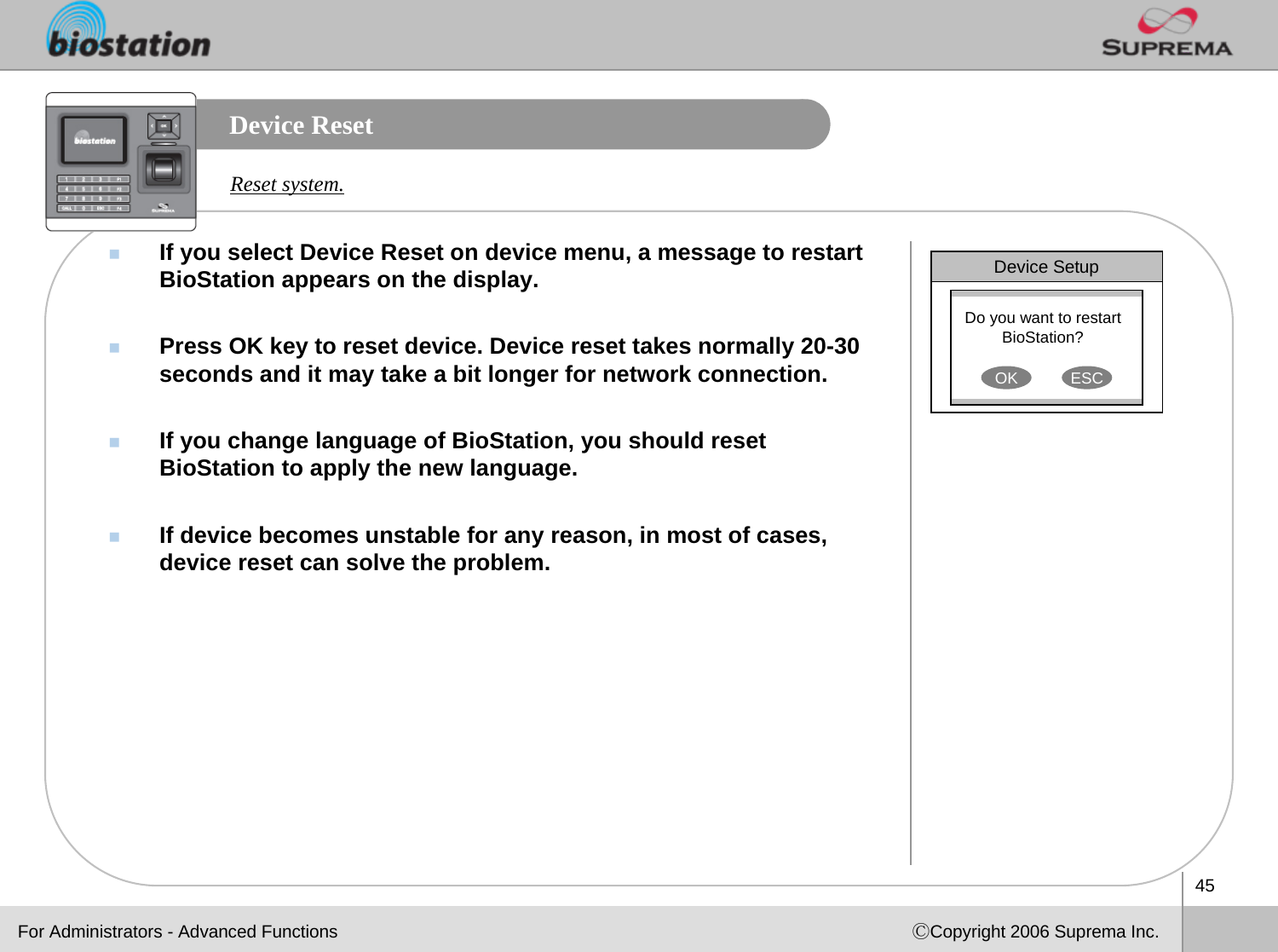 45ⒸCopyright 2006 Suprema Inc.Device ResetIf you select Device Reset on device menu, a message to restart BioStation appears on the display.Press OK key to reset device. Device reset takes normally 20-30 seconds and it may take a bit longer for network connection.If you change language of BioStation, you should reset BioStation to apply the new language. If device becomes unstable for any reason, in most of cases, device reset can solve the problem.Reset system.Device SetupDo you want to restart BioStation? OK ESCFor Administrators - Advanced Functions