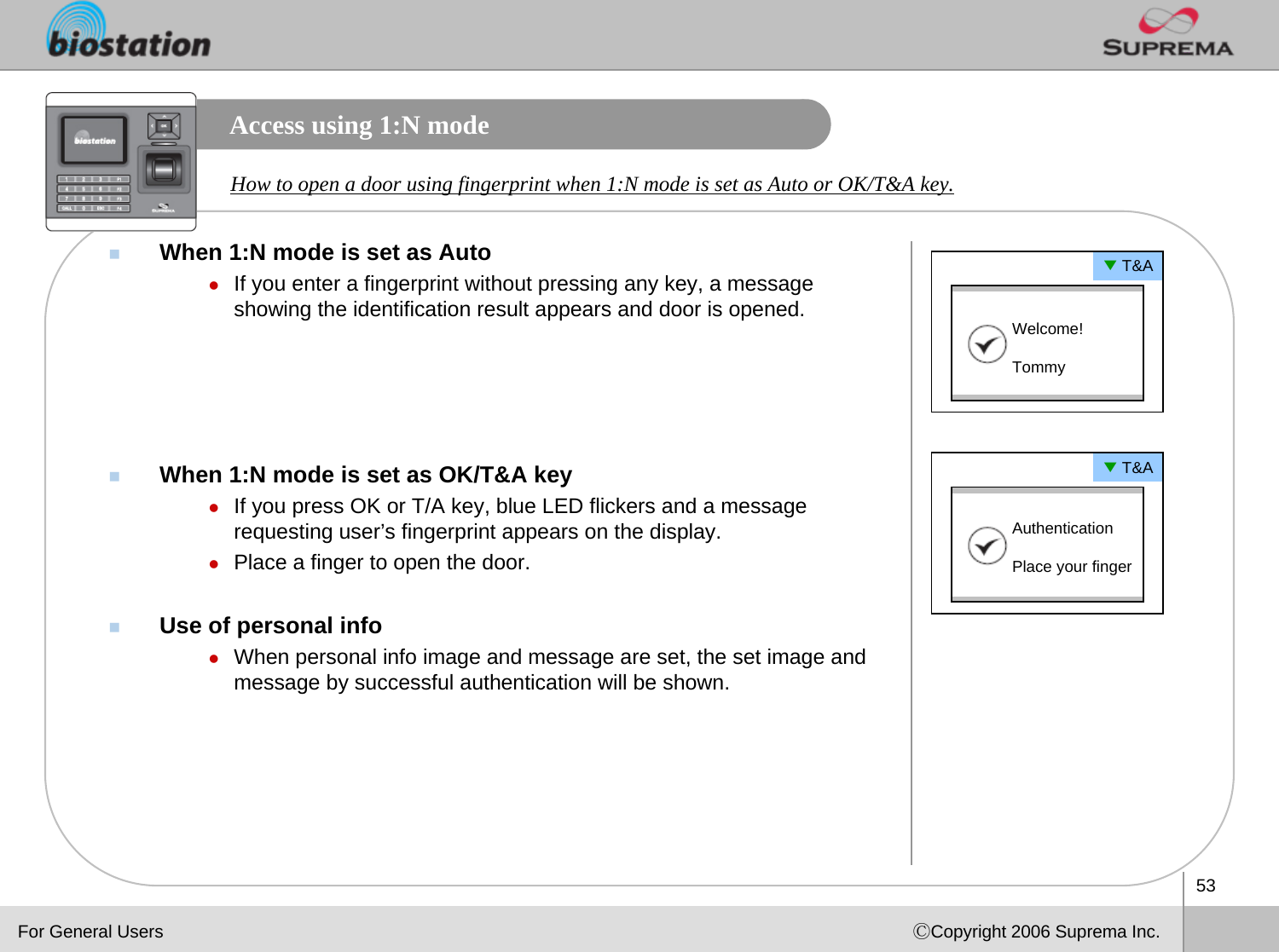 53ⒸCopyright 2006 Suprema Inc.Access using 1:N modeWhen 1:N mode is set as AutozIf you enter a fingerprint without pressing any key, a message showing the identification result appears and door is opened.When 1:N mode is set as OK/T&amp;A keyzIf you press OK or T/A key, blue LED flickers and a message requesting user’s fingerprint appears on the display.zPlace a finger to open the door.Use of personal infozWhen personal info image and message are set, the set image and message by successful authentication will be shown. How to open a door using fingerprint when 1:N mode is set as Auto or OK/T&amp;A key. ▼T&amp;AWelcome! Tommy▼T&amp;AAuthentication Place your fingerFor General Users