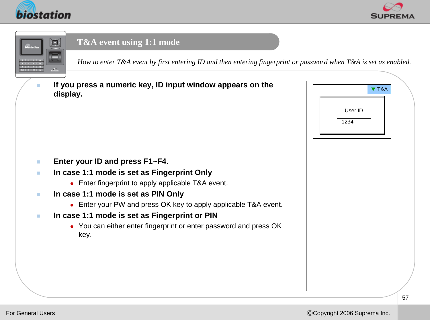 57ⒸCopyright 2006 Suprema Inc.T&amp;A event using 1:1 modeIf you press a numeric key, ID input window appears on the display. Enter your ID and press F1~F4.In case 1:1 mode is set as Fingerprint OnlyzEnter fingerprint to apply applicable T&amp;A event.In case 1:1 mode is set as PIN OnlyzEnter your PW and press OK key to apply applicable T&amp;A event.In case 1:1 mode is set as Fingerprint or PINzYou can either enter fingerprint or enter password and press OK key. How to enter T&amp;A event by first entering ID and then entering fingerprint or password when T&amp;A is set as enabled.▼T&amp;AUser ID1234For General Users