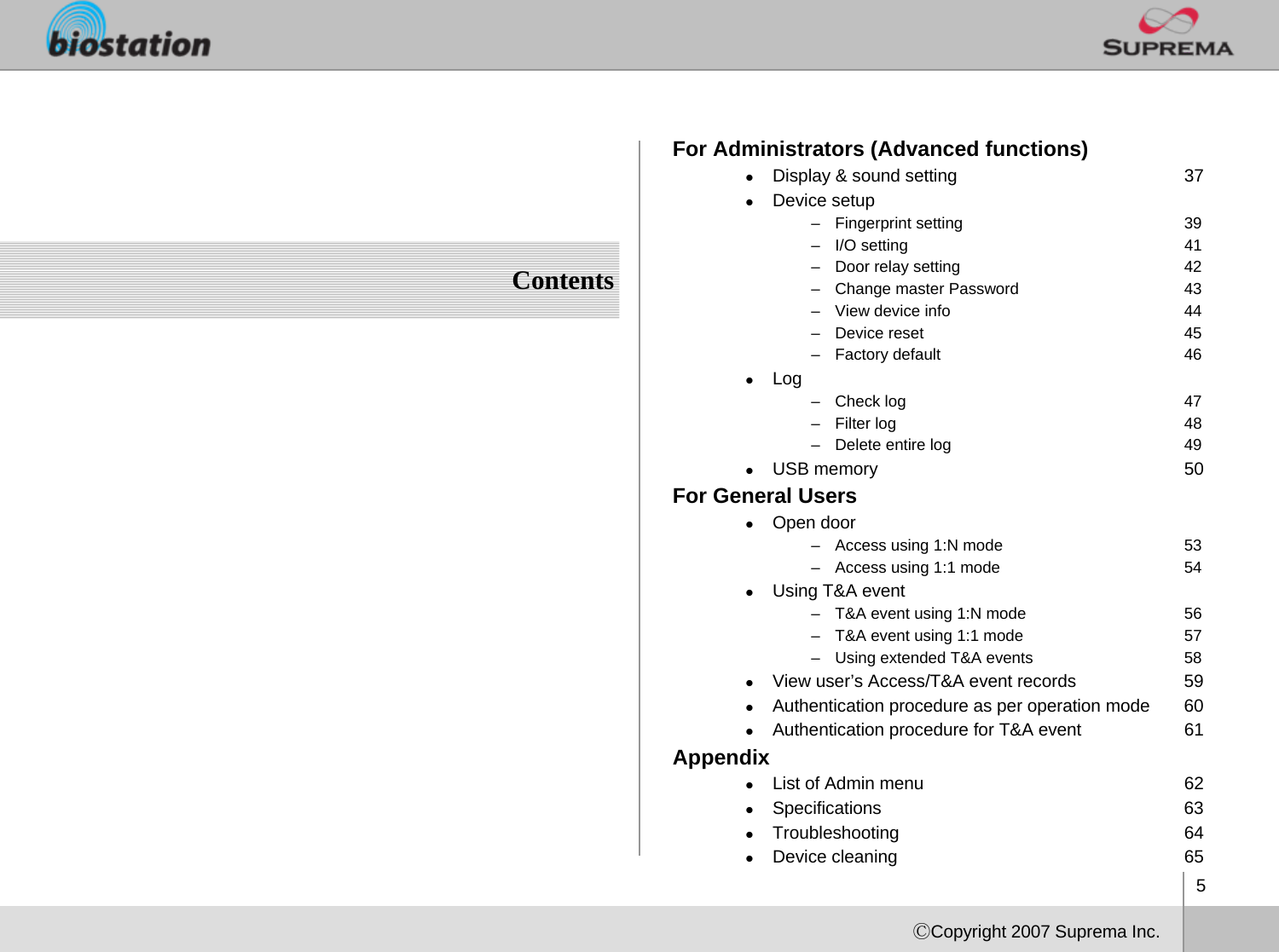 5ⒸCopyright 2007 Suprema Inc.ContentsFor Administrators (Advanced functions)zDisplay &amp; sound setting 37zDevice setup– Fingerprint setting 39– I/O setting              41– Door relay setting 42– Change master Password 43– View device info 44– Device reset 45– Factory default 46zLog – Check log  47– Filter log 48– Delete entire log 49zUSB memory 50For General UserszOpen door– Access using 1:N mode 53– Access using 1:1 mode 54zUsing T&amp;A event– T&amp;A event using 1:N mode 56– T&amp;A event using 1:1 mode 57– Using extended T&amp;A events 58zView user’s Access/T&amp;A event records 59zAuthentication procedure as per operation mode 60zAuthentication procedure for T&amp;A event  61AppendixzList of Admin menu 62zSpecifications 63zTroubleshooting 64zDevice cleaning 65