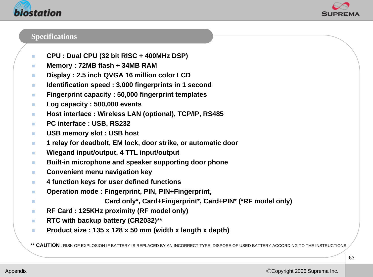 63ⒸCopyright 2006 Suprema Inc.SpecificationsCPU : Dual CPU (32 bit RISC + 400MHz DSP)Memory : 72MB flash + 34MB RAM Display : 2.5 inch QVGA 16 million color LCD Identification speed : 3,000 fingerprints in 1 secondFingerprint capacity : 50,000 fingerprint templatesLog capacity : 500,000 events Host interface : Wireless LAN (optional), TCP/IP, RS485 PC interface : USB, RS232USB memory slot : USB host 1 relay for deadbolt, EM lock, door strike, or automatic door  Wiegand input/output, 4 TTL input/output Built-in microphone and speaker supporting door phone Convenient menu navigation key4 function keys for user defined functions Operation mode : Fingerprint, PIN, PIN+Fingerprint,Card only*, Card+Fingerprint*, Card+PIN* (*RF model only)RF Card : 125KHz proximity (RF model only)RTC with backup battery (CR2032)**Product size : 135 x 128 x 50 mm (width x length x depth)Appendix** CAUTION : RISK OF EXPLOSION IF BATTERY IS REPLACED BY AN INCORRECT TYPE. DISPOSE OF USED BATTERY ACCORDING TO THE INSTRUCTIONS