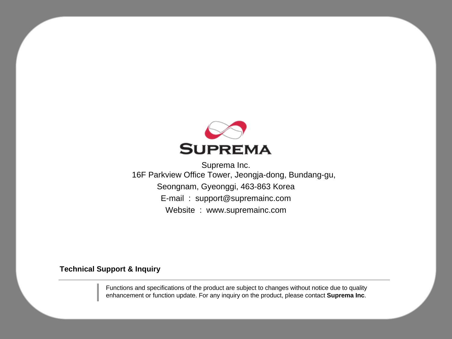 Technical Support &amp; InquirySuprema Inc.16F Parkview Office Tower, Jeongja-dong, Bundang-gu, Seongnam, Gyeonggi, 463-863 KoreaE-mail  :  support@supremainc.comWebsite  :  www.supremainc.comFunctions and specifications of the product are subject to changes without notice due to quality enhancement or function update. For any inquiry on the product, please contact Suprema Inc.