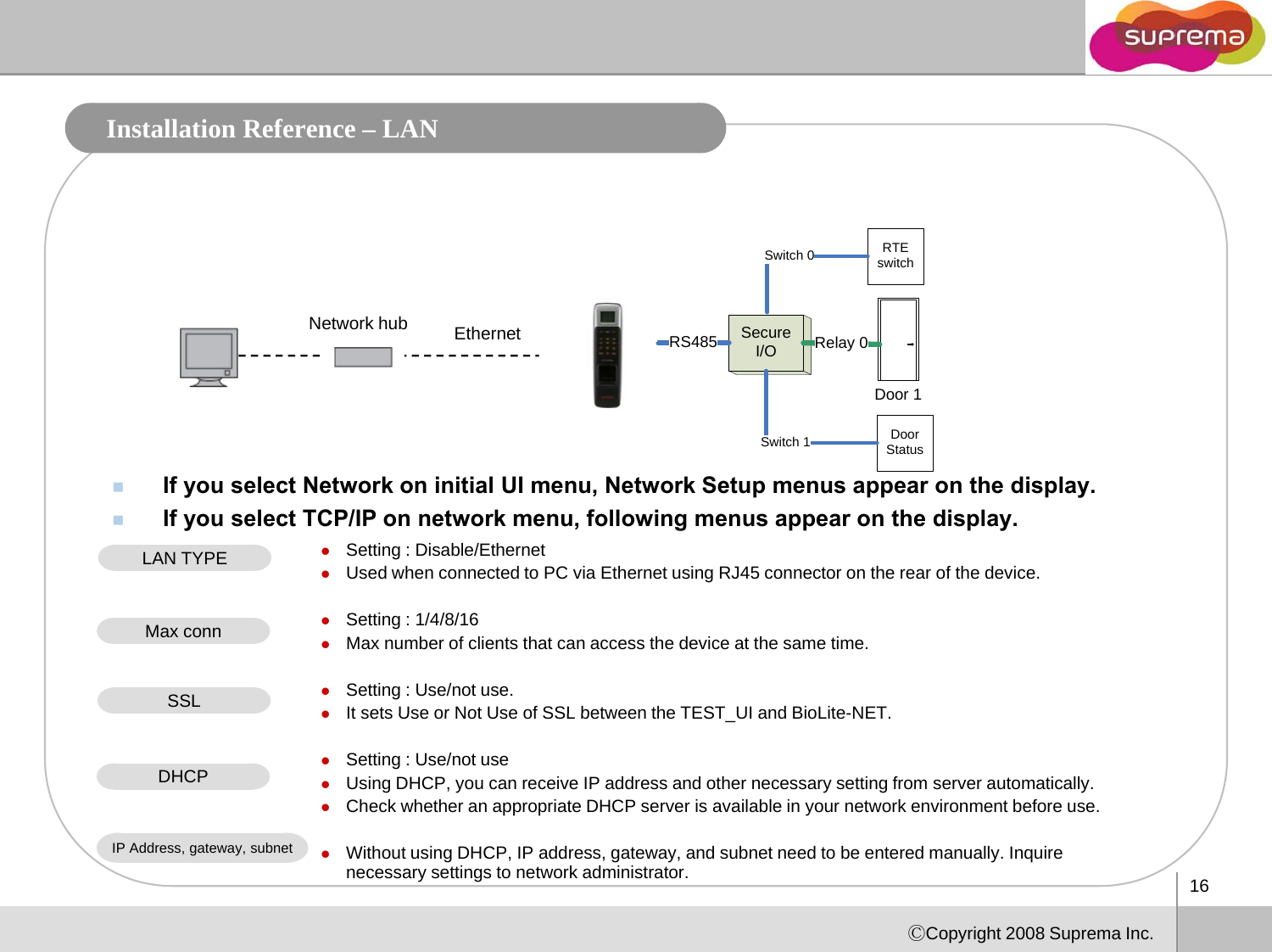 Installation Reference – LAN Secure I/ORelay 0RS485RTE switchSwitch 0Network hub EthernetI/ODoor 1Door StatusSwitch 1If you select Network on initial UI menu, Network Setup menus appear on the display. If you select TCP/IP on network menu, following menus appear on the display. zSetting : Disable/EthernetzUsed when connected to PC via Ethernet using RJ45 connector on the rear of the device. LAN TYPEzSetting : 1/4/8/16zMax number of clients that can access the device at the same time.zSetting : Use/not use.zIt sets Use or Not Use of SSL between the TEST UI and BioLiteNETMax connSSLzIt sets Use or Not Use of SSL between the TEST_UI and BioLite-NET.zSetting : Use/not usezUsing DHCP, you can receive IP address and other necessary setting from server automatically. zCheck whether an appropriate DHCP server is available in your network environment before use. DHCP16ⒸCopyright 2008 Suprema Inc.zWithout using DHCP, IP address, gateway, and subnet need to be entered manually. Inquire necessary settings to network administrator. IP Address, gateway, subnet