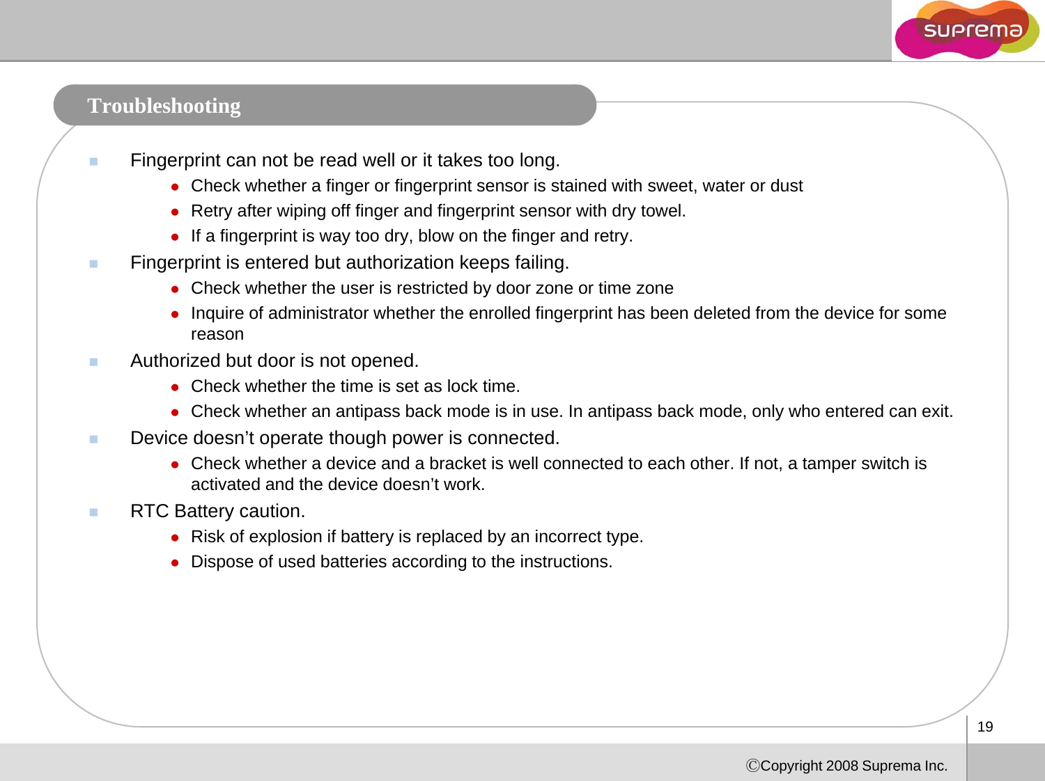 TroubleshootingFingerprint can not be read well or it takes too long.zCheck whether a finger or fingerprint sensor is stained with sweet, water or dustggp ,zRetry after wiping off finger and fingerprint sensor with dry towel.zIf a fingerprint is way too dry, blow on the finger and retry.Fingerprint is entered but authorization keeps failing.zCheck whether the user is restricted by door zone or time zonezCheck whether the user is restricted by door zone or time zonezInquire of administrator whether the enrolled fingerprint has been deleted from the device for some reason Authorized but door is not opened.zCheck whether the time is set as lock timezCheck whether the time is set as lock time.zCheck whether an antipass back mode is in use. In antipass back mode, only who entered can exit.Device doesn’t operate though power is connected.zCheck whether a device and a bracket is well connected to each other. If not, a tamper switch is activated and the device doesn’tworkactivated and the device doesn t work.RTC Battery caution.zRisk of explosion if battery is replaced by an incorrect type.zDispose of used batteries according to the instructions.19ⒸCopyright 2008 Suprema Inc.