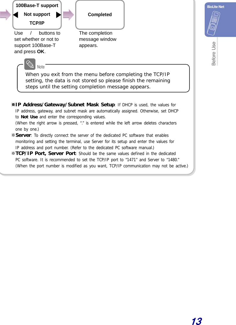  13               ※IP Address/Gateway/Subnet Mask Setup: If DHCP is used, the values for  IP address, gateway, and subnet mask are automatically assigned. Otherwise, set DHCP  to Not Use and enter the corresponding values.  (When the right arrow is pressed, “.” is entered while the left arrow deletes characters  one by one.) ※Server: To directly connect the server of the dedicated PC software that enables  monitoring and setting the terminal, use Server for its setup and enter the values for  IP address and port number. (Refer to the dedicated PC software manual.) ※TCP/IP Port, Server Port: Should be the same values defined in the dedicated  PC software. It is recommended to set the TCP/IP port to “1471” and Server to “1480.” (When the port number is modified as you want, TCP/IP communication may not be active.)     The completion message window appears.  Use  　/　 buttons to  set whether or not to support 100Base-T and press OK.  Completed  100Base-T support Not support TCP/IP When you exit from the menu before completing the TCP/IP setting, the data is not stored so please finish the remaining steps until the setting completion message appears. 