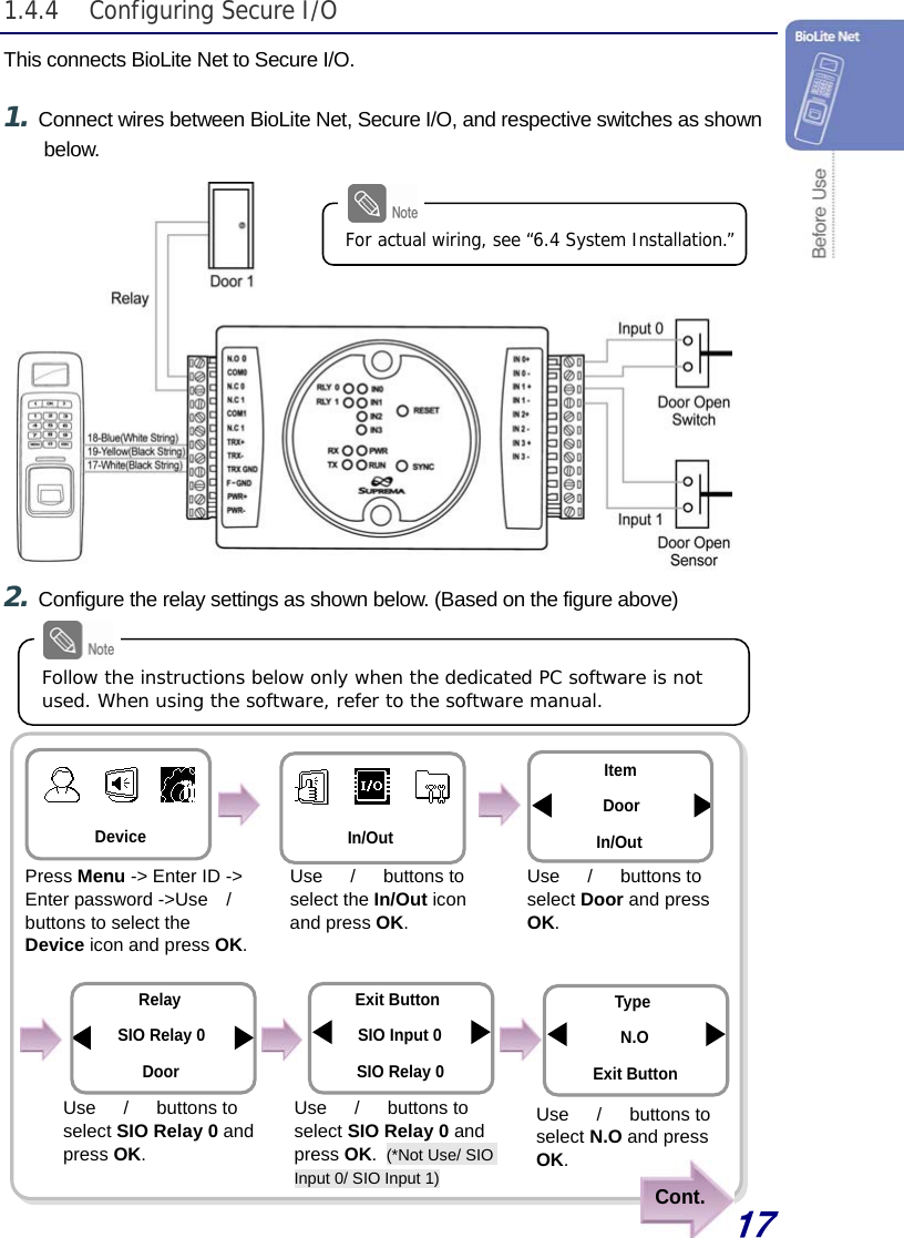  17 Cont. 1.4.4 Configuring Secure I/O This connects BioLite Net to Secure I/O.  1. Connect wires between BioLite Net, Secure I/O, and respective switches as shown below.               2. Configure the relay settings as shown below. (Based on the figure above)                    For actual wiring, see “6.4 System Installation.” Follow the instructions below only when the dedicated PC software is not used. When using the software, refer to the software manual. Use  　/　 buttons to select SIO Relay 0 and press OK. Use  　/　 buttons to select SIO Relay 0 and press OK. (*Not Use/ SIO Input 0/ SIO Input 1) Relay SIO Relay 0 Door Exit ButtonSIO Input 0 SIO Relay 0Use  　/　 buttons to select N.O and press OK.TypeN.O Exit Button Device In/Out Use  　/　 buttons to select the In/Out icon and press OK. Press Menu -&gt; Enter ID -&gt; Enter password -&gt;Use　/　 buttons to select the Device icon and press OK. ItemDoor In/Out Use  　/　 buttons to select Door and press OK. 