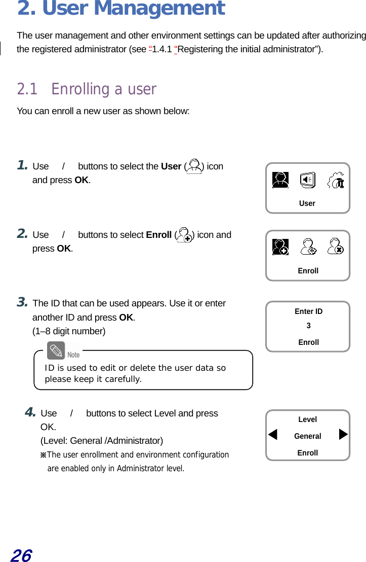  26 2. User Management The user management and other environment settings can be updated after authorizing the registered administrator (see “1.4.1 “Registering the initial administrator”).    2.1 Enrolling a user You can enroll a new user as shown below:    1. Use  　/　  buttons to select the User ( ) icon and press OK.    2. Use  　/　  buttons to select Enroll ( ) icon and press OK.    3. The ID that can be used appears. Use it or enter another ID and press OK. (1–8 digit number)      4. Use  　/　  buttons to select Level and press OK. (Level: General /Administrator) ※The user enrollment and environment configuration are enabled only in Administrator level.    User Enroll Enter ID 3 Enroll Level General Enroll ID is used to edit or delete the user data so please keep it carefully. 