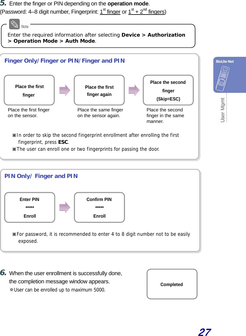  27  5. Enter the finger or PIN depending on the operation mode. (Password: 4–8 digit number, Fingerprint: 1st finger or 1st + 2nd fingers)      Finger Only/Finger or PIN/Finger and PIN         ※In order to skip the second fingerprint enrollment after enrolling the first  fingerprint, press ESC. ※The user can enroll one or two fingerprints for passing the door.    PIN Only/ Finger and PIN       ※For password, it is recommended to enter 4 to 8 digit number not to be easily exposed.    6. When the user enrollment is successfully done, the completion message window appears. ※User can be enrolled up to maximum 5000.   Completed Enter the required information after selecting Device &gt; Authorization &gt; Operation Mode &gt; Auth Mode. Place the firstfinger again Place the first finger Place the second finger(Skip=ESC)Place the first finger on the sensor. Place the same finger on the sensor again. Place the second finger in the same manner. Confirm PIN*****EnrollEnter PIN ***** Enroll 