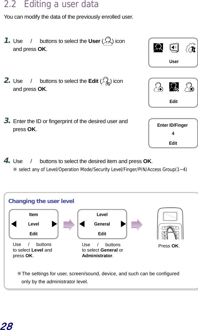  28 2.2  Editing a user data You can modify the data of the previously enrolled user.   1. Use  　/　  buttons to select the User ( ) icon and press OK.    2. Use  　/　  buttons to select the Edit ( ) icon and press OK.    3. Enter the ID or fingerprint of the desired user and press OK.    4. Use  　/　  buttons to select the desired item and press OK. ※ select any of Level/Operation Mode/Security Level/Finger/PIN/Access Group(1~4)    Changing the user level         ※The settings for user, screen/sound, device, and such can be configured   only by the administrator level.   User Edit Enter ID/Finger 4Edit Item Level Edit Use  　/　 buttons to select Level and press OK. Use  　/　 buttons to select General or Administrator. Press OK. LevelGeneral Edit 