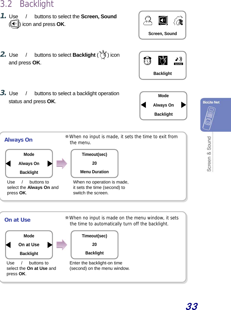  33  3.2 Backlight 1. Use  　/　  buttons to select the Screen, Sound () icon and press OK.    2. Use  　/　  buttons to select Backlight ( ) icon and press OK.    3. Use  　/　  buttons to select a backlight operation status and press OK.     Always On          On at Use         When no operation is made, it sets the time (second) to switch the screen. Enter the backlight-on time (second) on the menu window. Mode Always On Backlight Timeout(sec) 20 Menu Duration Mode On at Use Backlight Timeout(sec) 20 Backlight ※When no input is made, it sets the time to exit from the menu. ※When no input is made on the menu window, it sets the time to automatically turn off the backlight. Screen, Sound Backlight ModeAlways On Backlight Use  　/　 buttons to select the Always On and press OK. Use  　/　 buttons to select the On at Use and press OK. 