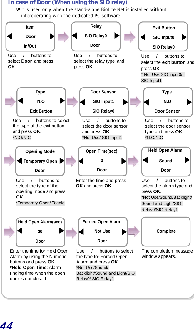  44  In case of Door (When using the SIO relay)                                     ※It is used only when the stand-alone BioLite Net is installed without interoperating with the dedicated PC software. Use  　/　 buttons to select the relay type and press OK. Use  　/　 buttons to select the exit button and press OK. * Not Use/SIO Input0/   SIO Input1 RelaySIO Relay0 DoorExit ButtonSIO Input0 SIO Relay0 Item Door In/Out Use  　/　 buttons to select Door and press OK. Use  　/　  buttons to select the type of the exit button and press OK. *N.O/N.C Type N.O Exit Button Door Sensor SIO Input1 SIO Relay0 Use  　/　 buttons to select the door sensor type and press OK. *N.O/N.C Use  　/　 buttons to select the door sensor and press OK. *Not Use/ SIO Input1 TypeN.O Door Sensor Enter the time and press OK and press OK.  Use  　/　 buttons to select the alarm type and press OK. *Not Use/Sound/Backlight/ Sound and Light/SIO Relay0/SIO Relay1 Held Open Alarm Sound Door Enter the time for Held Open Alarm by using the Numeric buttons and press OK. *Held Open Time: Alarm ringing time when the open door is not closed. Held Open Alarm(sec) 30 Door Opening Mode Temporary Open Door Use  　/　 buttons to select the type of the opening mode and press OK. *Temporary Open/ Toggle Open Time(sec) 3 Door Use  　/　  buttons to select the type for Forced Open Alarm and press OK. *Not Use/Sound/ Backlight/Sound and Light/SIO Relay0/ SIO Relay1 The completion message window appears. Forced Open Alarm Not Use Door Complete 