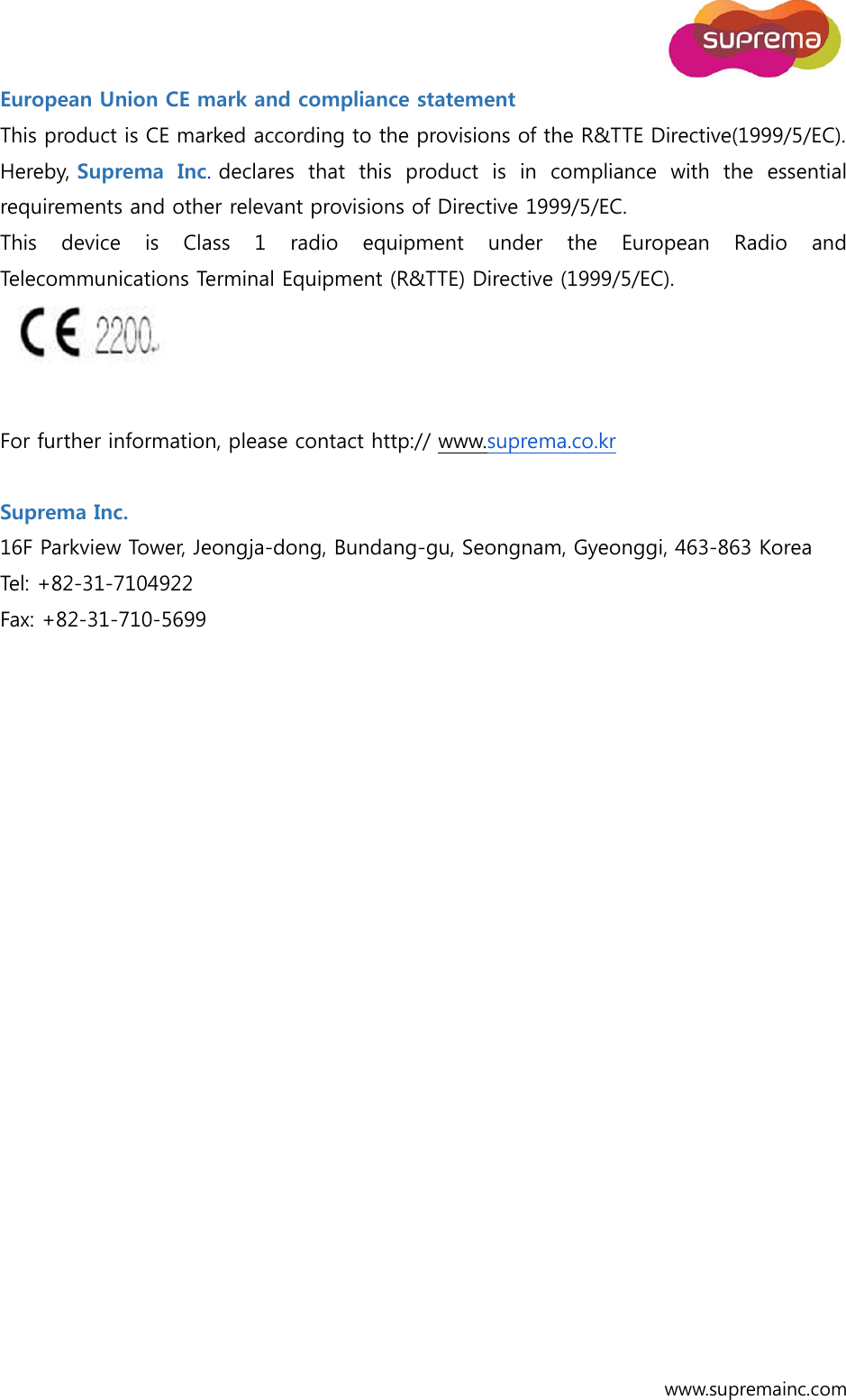  www.supremainc.com European Union CE mark and compliance statement   This product is CE marked according to the provisions of the R&amp;TTE Directive(1999/5/EC). Hereby, Suprema  Inc. declares  that  this  product  is  in  compliance  with  the  essential requirements and other relevant provisions of Directive 1999/5/EC. This device is Class 1 radio equipment under the European Radio and Telecommunications Terminal Equipment (R&amp;TTE) Directive (1999/5/EC).    For further information, please contact http:// www.suprema.co.kr   Suprema Inc. 16F Parkview Tower, Jeongja-dong, Bundang-gu, Seongnam, Gyeonggi, 463-863 Korea Tel: +82-31-7104922 Fax: +82-31-710-5699   