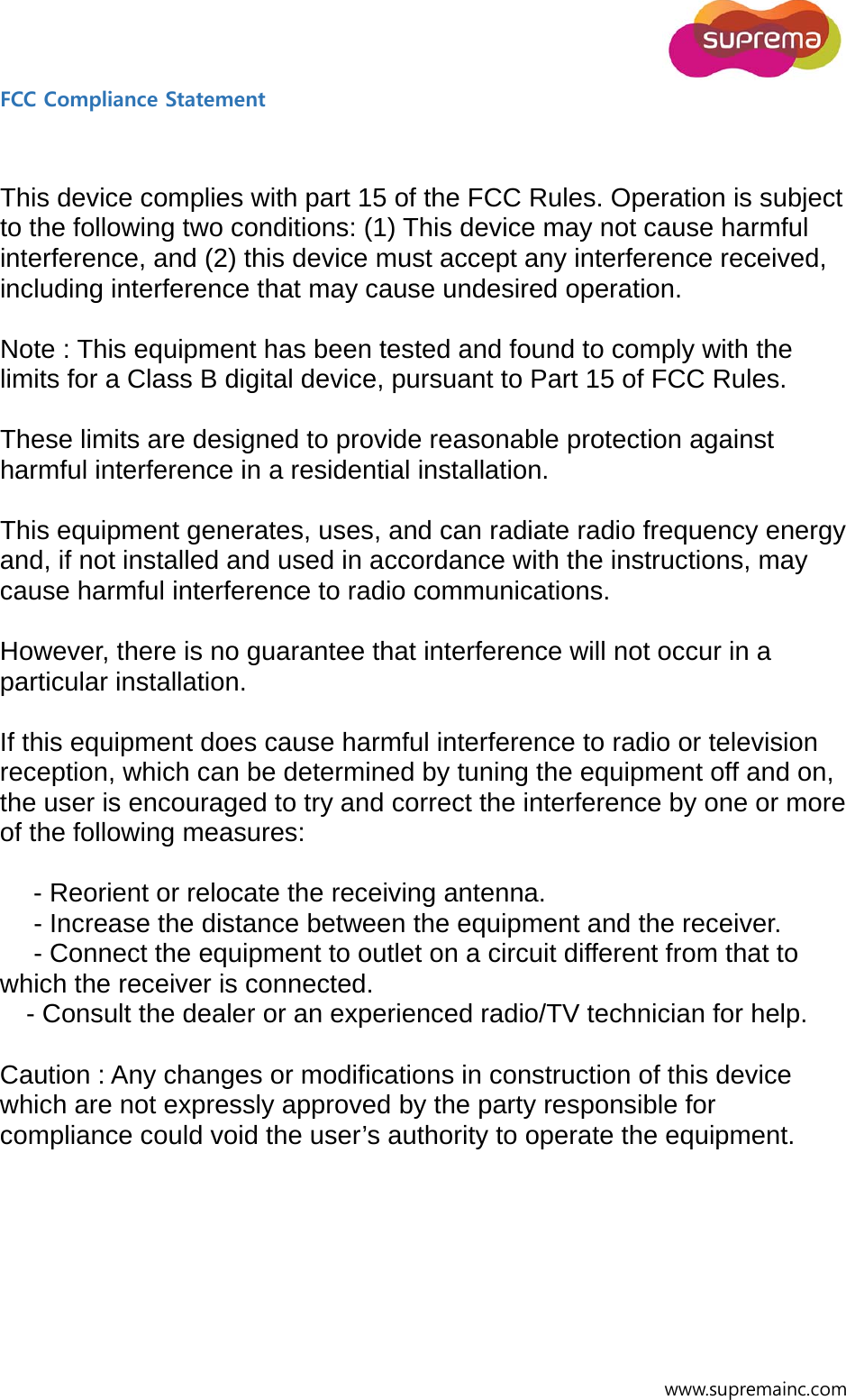  www.supremainc.com FCC Compliance Statement     This device complies with part 15 of the FCC Rules. Operation is subject to the following two conditions: (1) This device may not cause harmful interference, and (2) this device must accept any interference received, including interference that may cause undesired operation.  Note : This equipment has been tested and found to comply with the limits for a Class B digital device, pursuant to Part 15 of FCC Rules.    These limits are designed to provide reasonable protection against harmful interference in a residential installation.    This equipment generates, uses, and can radiate radio frequency energy and, if not installed and used in accordance with the instructions, may cause harmful interference to radio communications.  However, there is no guarantee that interference will not occur in a particular installation.  If this equipment does cause harmful interference to radio or television reception, which can be determined by tuning the equipment off and on, the user is encouraged to try and correct the interference by one or more of the following measures:  　 - Reorient or relocate the receiving antenna. 　 - Increase the distance between the equipment and the receiver. 　 - Connect the equipment to outlet on a circuit different from that to which the receiver is connected. 　- Consult the dealer or an experienced radio/TV technician for help.  Caution : Any changes or modifications in construction of this device which are not expressly approved by the party responsible for compliance could void the user’s authority to operate the equipment.   