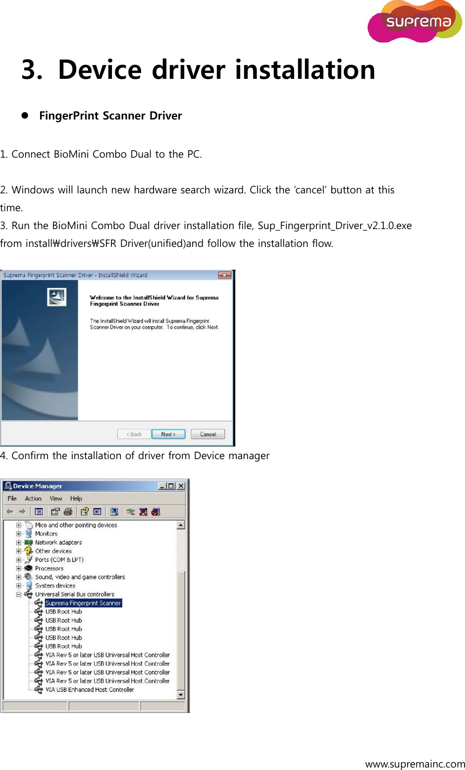  www.supremainc.com 3. Device driver installation  FingerPrint Scanner Driver  1. Connect BioMini Combo Dual to the PC.  2. Windows will launch new hardware search wizard. Click the ‘cancel’ button at this time. 3. Run the BioMini Combo Dual driver installation file, Sup_Fingerprint_Driver_v2.1.0.exe from install\drivers\SFR Driver(unified)and follow the installation flow.   4. Confirm the installation of driver from Device manager   