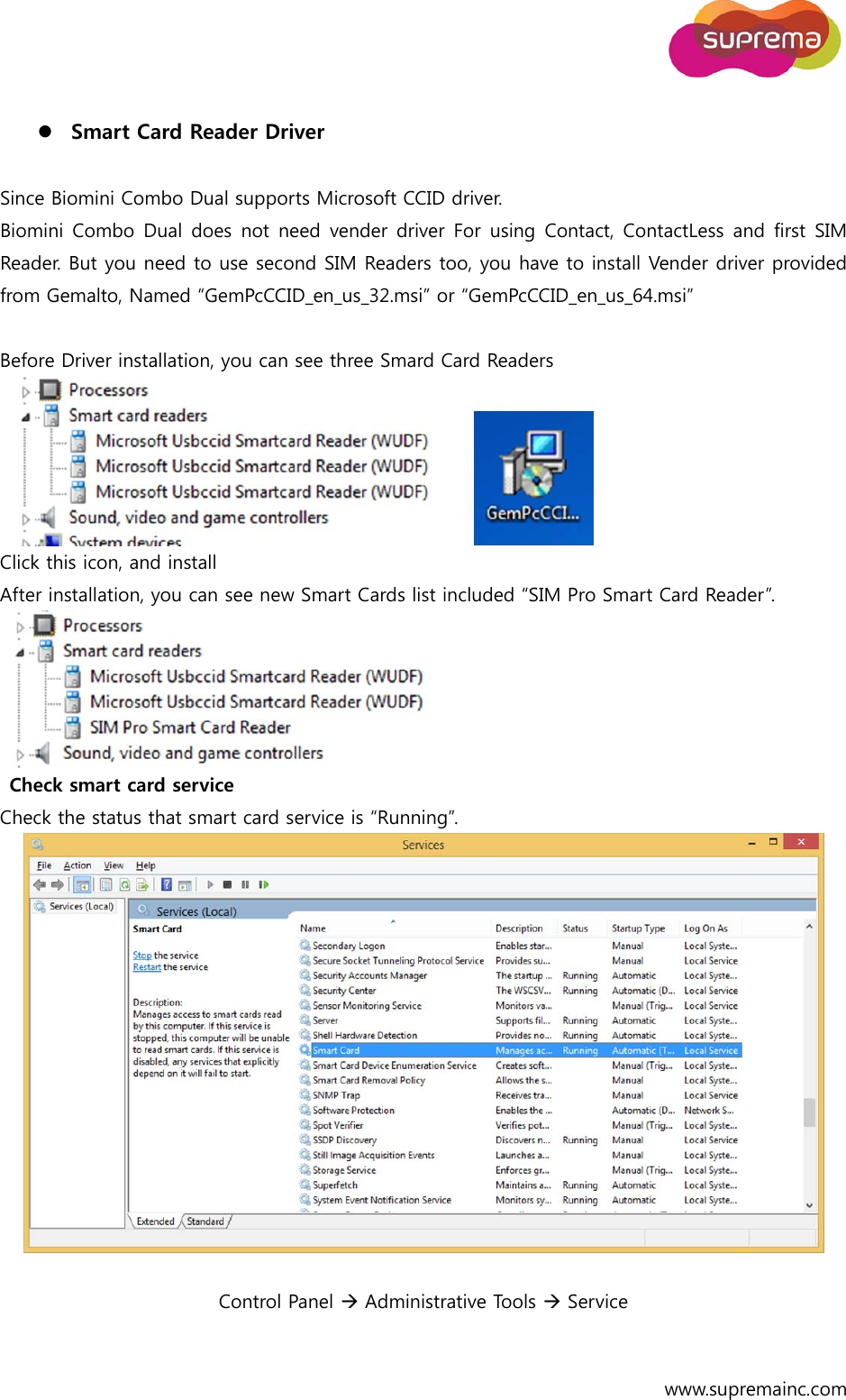  www.supremainc.com   Smart Card Reader Driver    Since Biomini Combo Dual supports Microsoft CCID driver. Biomini Combo  Dual does  not need  vender driver For  using Contact, ContactLess  and  first  SIM Reader. But you need to use second SIM Readers too, you have to install Vender driver provided from Gemalto, Named “GemPcCCID_en_us_32.msi” or “GemPcCCID_en_us_64.msi”  Before Driver installation, you can see three Smard Card Readers    Click this icon, and install After installation, you can see new Smart Cards list included “SIM Pro Smart Card Reader”.    Check smart card service   Check the status that smart card service is “Running”.    Control Panel  Administrative Tools  Service     