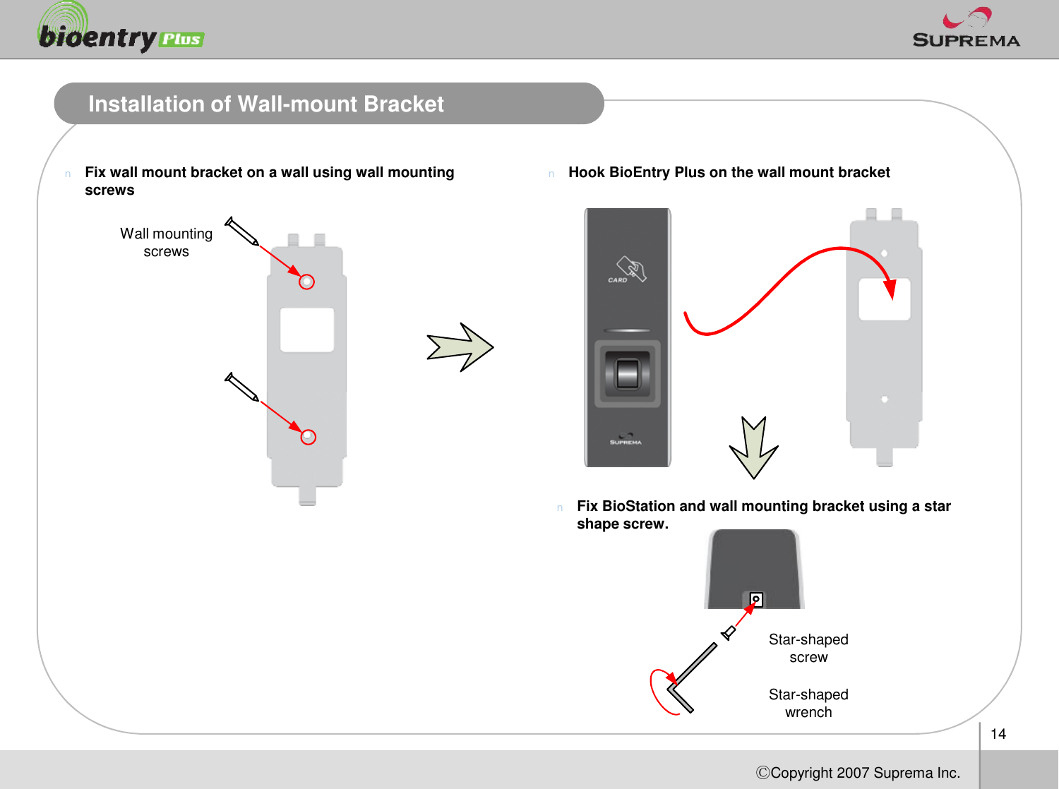 Installation of Wall-mount BracketnFix wall mount bracket on a wall using wall mounting screws nHook BioEntry Plus on the wall mount bracketWall mounting screws14ⒸCopyright 2007Suprema Inc.nFix BioStation and wall mounting bracket using a star shape screw.Star-shaped screwStar-shaped wrench