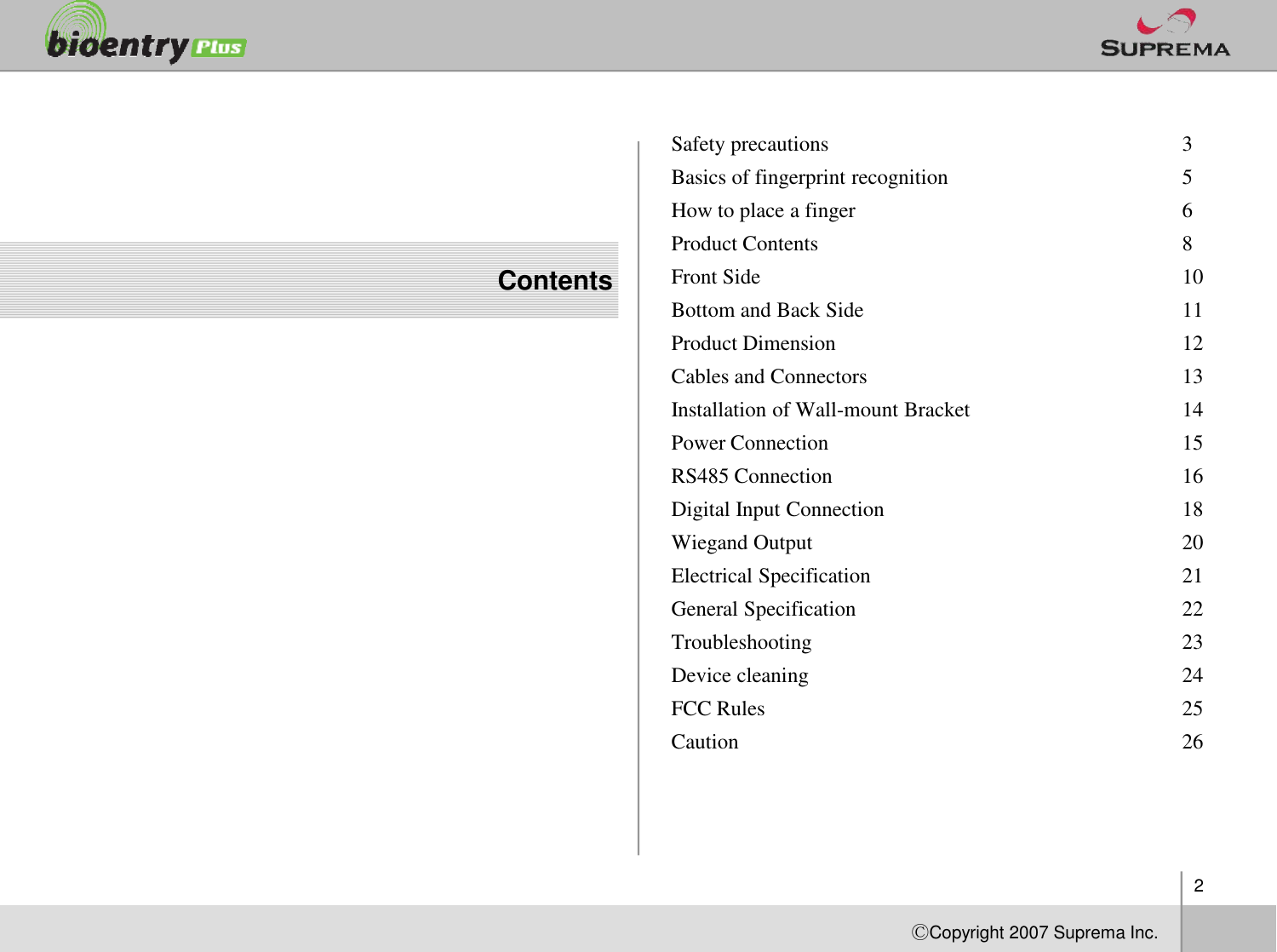 ContentsSafety precautions  3Basics of fingerprint recognition 5How to place a finger  6Product Contents  8Front Side  10Bottom and Back Side  11Product Dimension  12Cables and Connectors  13Installation of Wall-mount Bracket  14Power Connection  15RS485 Connection 162ⒸCopyright 2007Suprema Inc.RS485 Connection 16Digital Input Connection  18WiegandOutput  20Electrical Specification  21General Specification  22Troubleshooting  23Device cleaning  24FCC Rules 25Caution 26