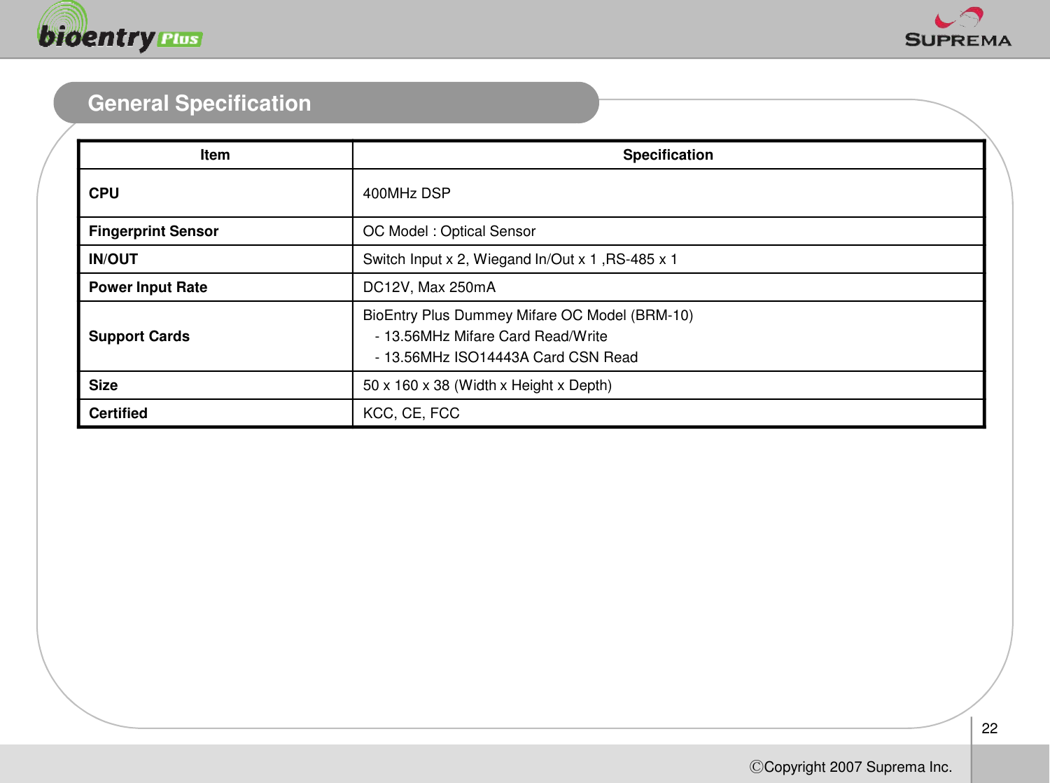 General SpecificationItem SpecificationCPU 400MHz DSPFingerprint Sensor OC Model : Optical SensorIN/OUT Switch Input x 2, Wiegand In/Out x 1 ,RS-485 x 1Power Input Rate DC12V, Max 250mASupport CardsBioEntryPlus DummeyMifareOC Model (BRM-10)-13.56MHz MifareCard Read/Write-13.56MHz ISO14443A Card CSN ReadSize50 x 160 x 38 (Width x Height x Depth)22ⒸCopyright 2007Suprema Inc.Size50 x 160 x 38 (Width x Height x Depth)Certified KCC, CE, FCC