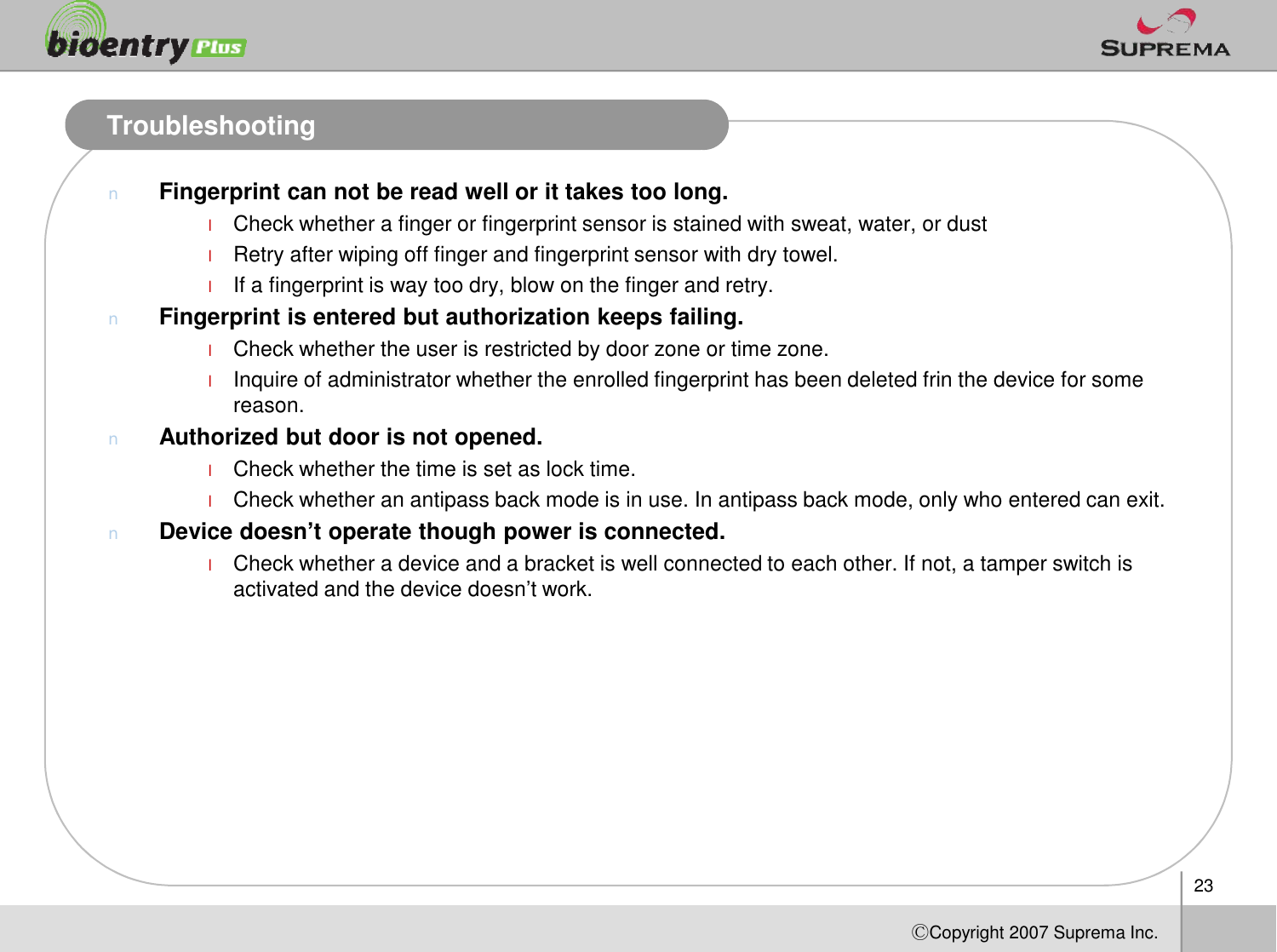 TroubleshootingnFingerprint can not be read well or it takes too long.lCheck whether a finger or fingerprint sensor is stained with sweat, water, or dustlRetry after wiping off finger and fingerprint sensor with dry towel.lIf a fingerprint is way too dry, blow on the finger and retry.nFingerprint is entered but authorization keeps failing.lCheck whether the user is restricted by door zone or time zone. lInquire of administrator whether the enrolled fingerprint has been deleted frin the device for some reason.nAuthorized but door is not opened.lCheck whether the time is set as lock time. 23ⒸCopyright 2007Suprema Inc.lCheck whether the time is set as lock time. lCheck whether an antipass back mode is in use. In antipass back mode, only who entered can exit. nDevice doesn’t operate though power is connected.lCheck whether a device and a bracket is well connected to each other. If not, a tamper switch is activated and the device doesn’t work. 