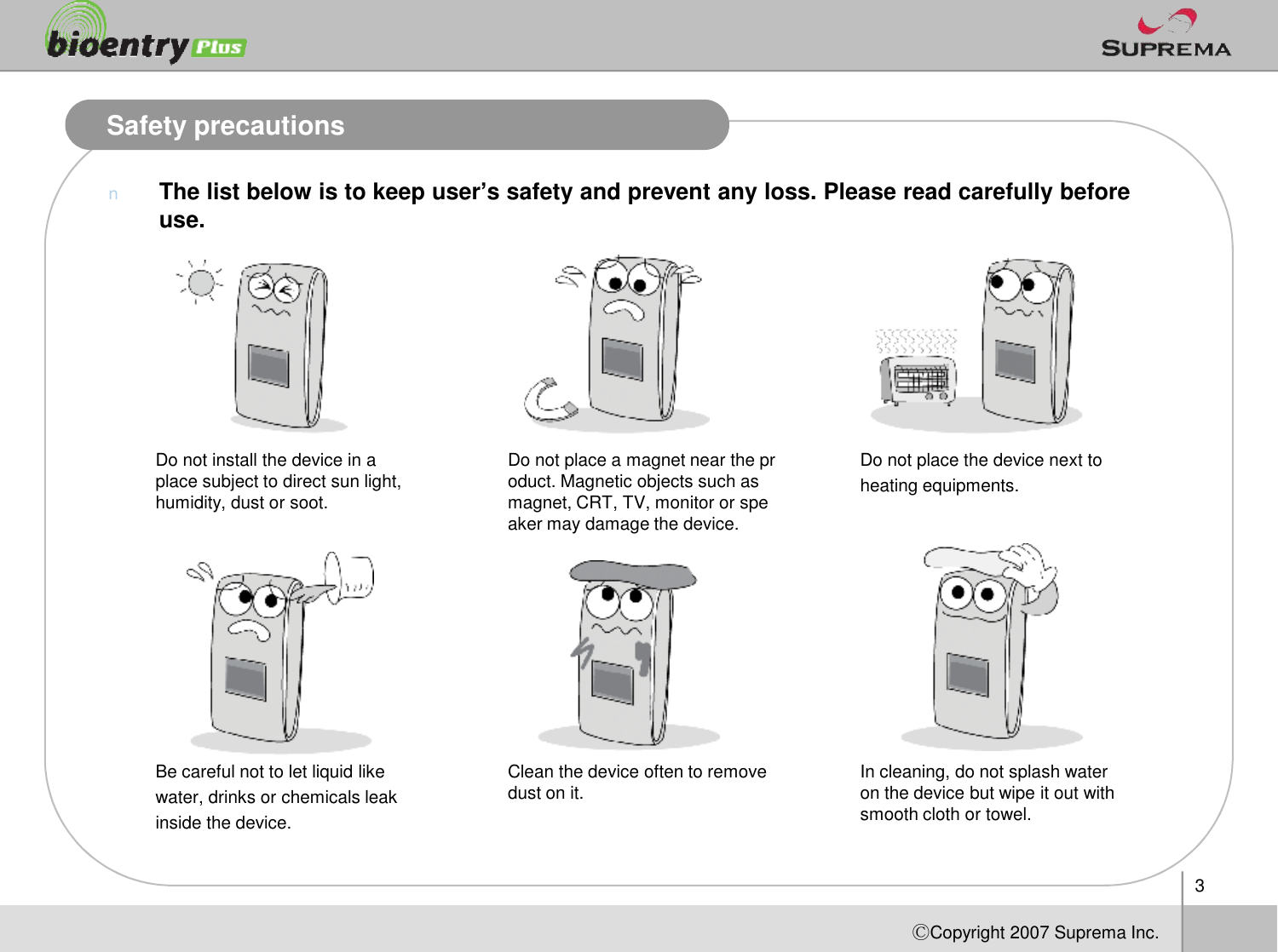 Safety precautionsnThe list below is to keep user’s safety and prevent any loss. Please read carefully before use.Do not install the device in a place subject to direct sun light, Do not place a magnet near the product. Magnetic objects such as Do not place the device next to 3ⒸCopyright 2007Suprema Inc.place subject to direct sun light, humidity, dust or soot.oduct. Magnetic objects such as magnet, CRT, TV, monitor or speaker may damage the device.heating equipments.Be careful not to let liquid like water, drinks or chemicals leak inside the device. Clean the device often to remove dust on it. In cleaning, do not splash water on the device but wipe it out with smooth cloth or towel. 