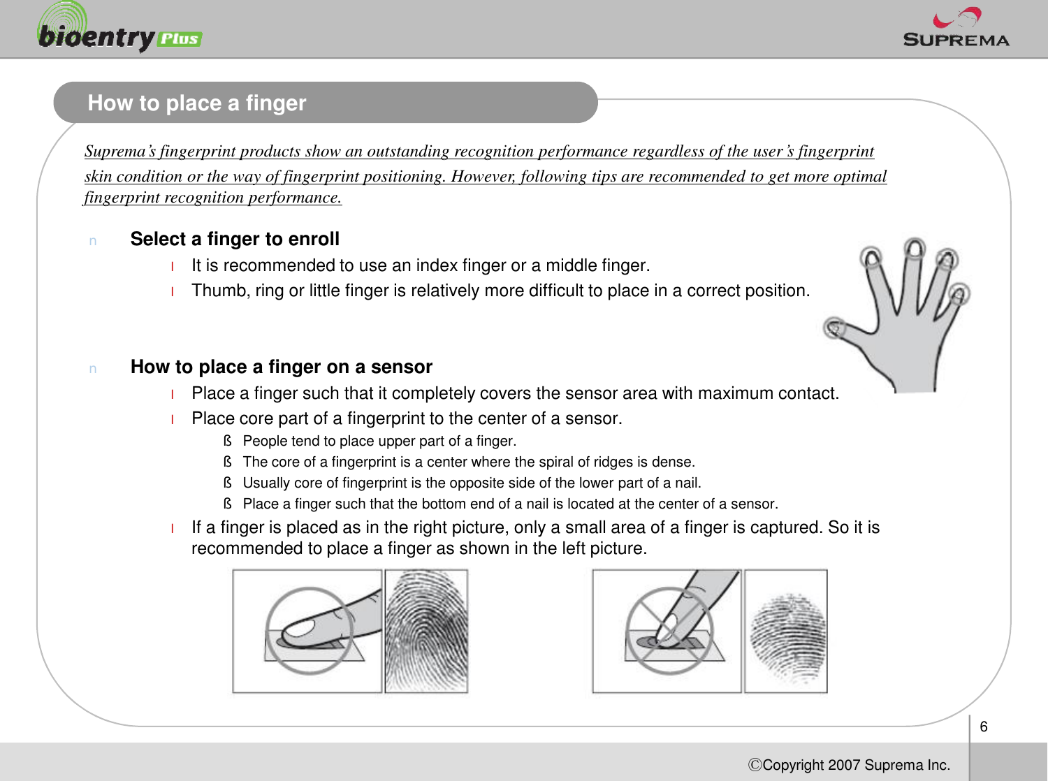 How to place a fingerSuprema’s fingerprint products show an outstanding recognition performance regardless of the user’s fingerprint skin condition or the way of fingerprint positioning. However, following tips are recommended to get more optimal fingerprint recognition performance.nSelect a finger to enrolllIt is recommended to use an index finger or a middle finger. lThumb, ring or little finger is relatively more difficult to place in a correct position.nHow to place a finger on a sensorPlace a finger such that it completely covers the sensor area with maximum contact. 6ⒸCopyright 2007Suprema Inc.lPlace a finger such that it completely covers the sensor area with maximum contact. lPlace core part of a fingerprint to the center of a sensor.§People tend to place upper part of a finger.§The core of a fingerprint is a center where the spiral of ridges is dense. §Usually core of fingerprint is the opposite side of the lower part of a nail. §Place a finger such that the bottom end of a nail is located at the center of a sensor.lIf a finger is placed as in the right picture, only a small area of a finger is captured. So it is recommended to place a finger as shown in the left picture. 