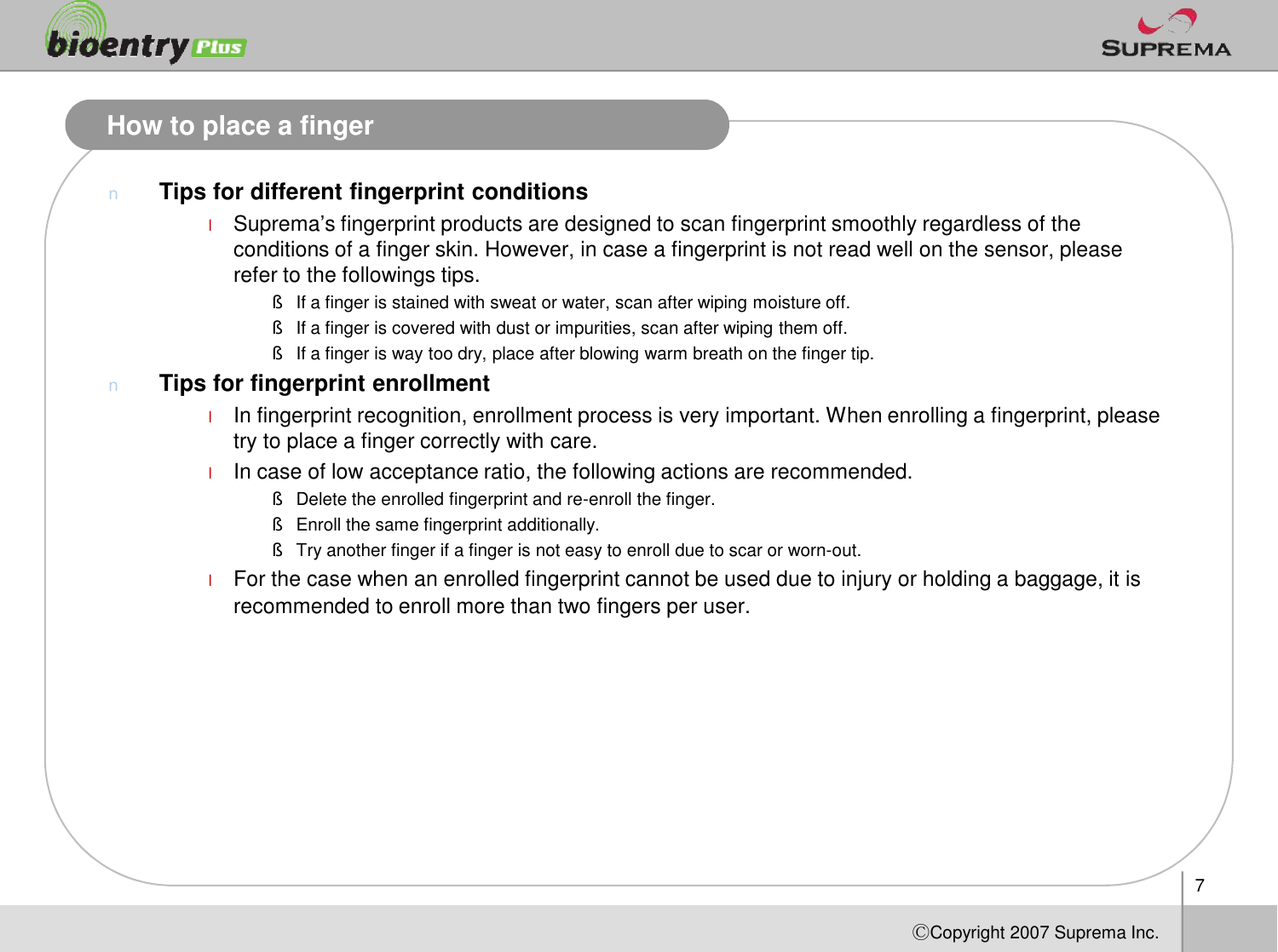 How to place a fingernTips for different fingerprint conditionslSuprema’s fingerprint products are designed to scan fingerprint smoothly regardless of the conditions of a finger skin. However, in case a fingerprint is not read well on the sensor, please refer to the followings tips. §If a finger is stained with sweat or water, scan after wiping moisture off.§If a finger is covered with dust or impurities, scan after wiping them off.§If a finger is way too dry, place after blowing warm breath on the finger tip.nTips for fingerprint enrollmentlIn fingerprint recognition, enrollment process is very important. When enrolling a fingerprint, please try to place a finger correctly with care. lIn case of low acceptance ratio, the following actions are recommended.7ⒸCopyright 2007Suprema Inc.lIn case of low acceptance ratio, the following actions are recommended.§Delete the enrolled fingerprint and re-enroll the finger.§Enroll the same fingerprint additionally.§Try another finger if a finger is not easy to enroll due to scar or worn-out.lFor the case when an enrolled fingerprint cannot be used due to injury or holding a baggage, it is recommended to enroll more than two fingers per user.