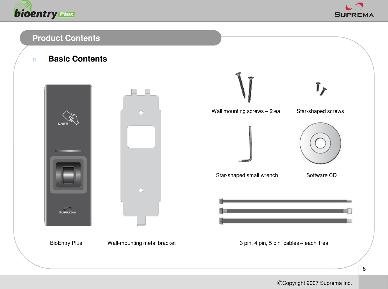 Product ContentsnBasic ContentsWall mounting screws –2 ea Star-shaped screws8ⒸCopyright 2007Suprema Inc.BioEntry Plus Wall-mounting metal bracketStar-shaped small wrench3 pin, 4 pin, 5 pincables –each1 eaSoftware CD