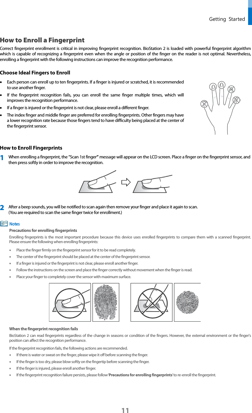  Getting Started How to Enroll a Fingerprint Correct fingerprint enrollment is critical in improving fingerprint recognition. BioStation 2 is loaded with powerful fingerprint algorithm which is capable of recognizing a fingerprint even when the angle or position of the finger on the reader is not optimal. Nevertheless, enrolling a fingerprint with the following instructions can improve the recognition performance. Choose Ideal Fingers to Enroll • Each person can enroll up to ten fingerprints. If a finger is injured or scratched, it is recommended to use another finger.   • If  the fingerprint recognition fails,  you can enroll the same finger multiple times, which will improves the recognition performance.   • If a finger is injured or the fingerprint is not clear, please enroll a different finger. • The index finger and middle finger are preferred for enrolling fingerprints. Other fingers may have a lower recognition rate because those fingers tend to have difficulty being placed at the center of the fingerprint sensor.  How to Enroll Fingerprints 1 When enrolling a fingerprint, the “Scan 1st finger” message will appear on the LCD screen. Place a finger on the fingerprint sensor, and then press softly in order to improve the recognition.   2 After a beep sounds, you will be notified to scan again then remove your finger and place it again to scan.   (You are required to scan the same finger twice for enrollment.)  Precautions for enrolling fingerprints Enrolling fingerprints is the most important procedure because this device uses enrolled fingerprints  to compare them with a scanned fingerprint. Please ensure the following when enrolling fingerprints: • Place the finger firmly on the fingerprint sensor for it to be read completely. • The center of the fingerprint should be placed at the center of the fingerprint sensor.   • If a finger is injured or the fingerprint is not clear, please enroll another finger.   • Follow the instructions on the screen and place the finger correctly without movement when the finger is read.   • Place your finger to completely cover the sensor with maximum surface.    When the fingerprint recognition fails BioStation 2 can read fingerprints regardless of the change in seasons or condition of the fingers. However, the external environment or the finger&apos;s position can affect the recognition performance.   If the fingerprint recognition fails, the following actions are recommended.   • If there is water or sweat on the finger, please wipe it off before scanning the finger. • If the finger is too dry, please blow softly on the fingertip before scanning the finger. • If the finger is injured, please enroll another finger. • If the fingerprint recognition failure persists, please follow ‘Precautions for enrolling fingerprints’ to re-enroll the fingerprint.   Notes 11 