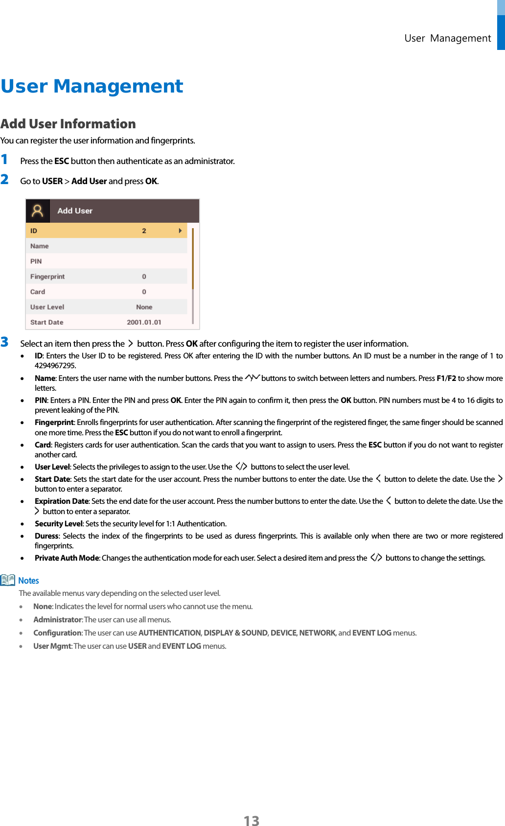  User  Management User Management Add User Information You can register the user information and fingerprints. 1 Press the ESC button then authenticate as an administrator. 2 Go to USER &gt; Add User and press OK.     3 Select an item then press the    button. Press OK after configuring the item to register the user information. • ID: Enters the User ID to be registered. Press OK after entering the ID with the number buttons. An ID must be a number in the range of 1 to 4294967295.   • Name: Enters the user name with the number buttons. Press the  /   buttons to switch between letters and numbers. Press F1/F2 to show more letters.   • PIN: Enters a PIN. Enter the PIN and press OK. Enter the PIN again to confirm it, then press the OK button. PIN numbers must be 4 to 16 digits to prevent leaking of the PIN.   • Fingerprint: Enrolls fingerprints for user authentication. After scanning the fingerprint of the registered finger, the same finger should be scanned one more time. Press the ESC button if you do not want to enroll a fingerprint.   • Card: Registers cards for user authentication. Scan the cards that you want to assign to users. Press the ESC button if you do not want to register another card. • User Level: Selects the privileges to assign to the user. Use the  /   buttons to select the user level. • Start Date: Sets the start date for the user account. Press the number buttons to enter the date. Use the    button to delete the date. Use the   button to enter a separator.   • Expiration Date: Sets the end date for the user account. Press the number buttons to enter the date. Use the   button to delete the date. Use the  button to enter a separator. • Security Level: Sets the security level for 1:1 Authentication.   • Duress: Selects the index of the fingerprints to be used as duress fingerprints. This is available only when there are two or more registered fingerprints. • Private Auth Mode: Changes the authentication mode for each user. Select a desired item and press the  /   buttons to change the settings.  The available menus vary depending on the selected user level. • None: Indicates the level for normal users who cannot use the menu.   • Administrator: The user can use all menus.   • Configuration: The user can use AUTHENTICATION, DISPLAY &amp; SOUND, DEVICE, NETWORK, and EVENT LOG menus.   • User Mgmt: The user can use USER and EVENT LOG menus.     Notes 13 