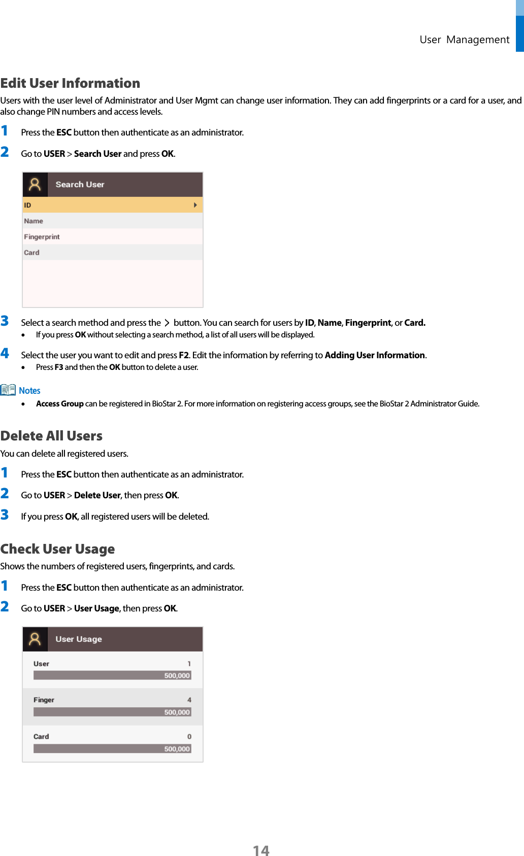  User  Management Edit User Information Users with the user level of Administrator and User Mgmt can change user information. They can add fingerprints or a card for a user, and also change PIN numbers and access levels. 1 Press the ESC button then authenticate as an administrator. 2 Go to USER &gt; Search User and press OK.   3 Select a search method and press the   button. You can search for users by ID, Name, Fingerprint, or Card.   • If you press OK without selecting a search method, a list of all users will be displayed. 4 Select the user you want to edit and press F2. Edit the information by referring to Adding User Information.   • Press F3 and then the OK button to delete a user.  • Access Group can be registered in BioStar 2. For more information on registering access groups, see the BioStar 2 Administrator Guide. Delete All Users You can delete all registered users. 1 Press the ESC button then authenticate as an administrator. 2 Go to USER &gt; Delete User, then press OK. 3 If you press OK, all registered users will be deleted.   Check User Usage Shows the numbers of registered users, fingerprints, and cards. 1 Press the ESC button then authenticate as an administrator. 2 Go to USER &gt; User Usage, then press OK.      Notes 14 