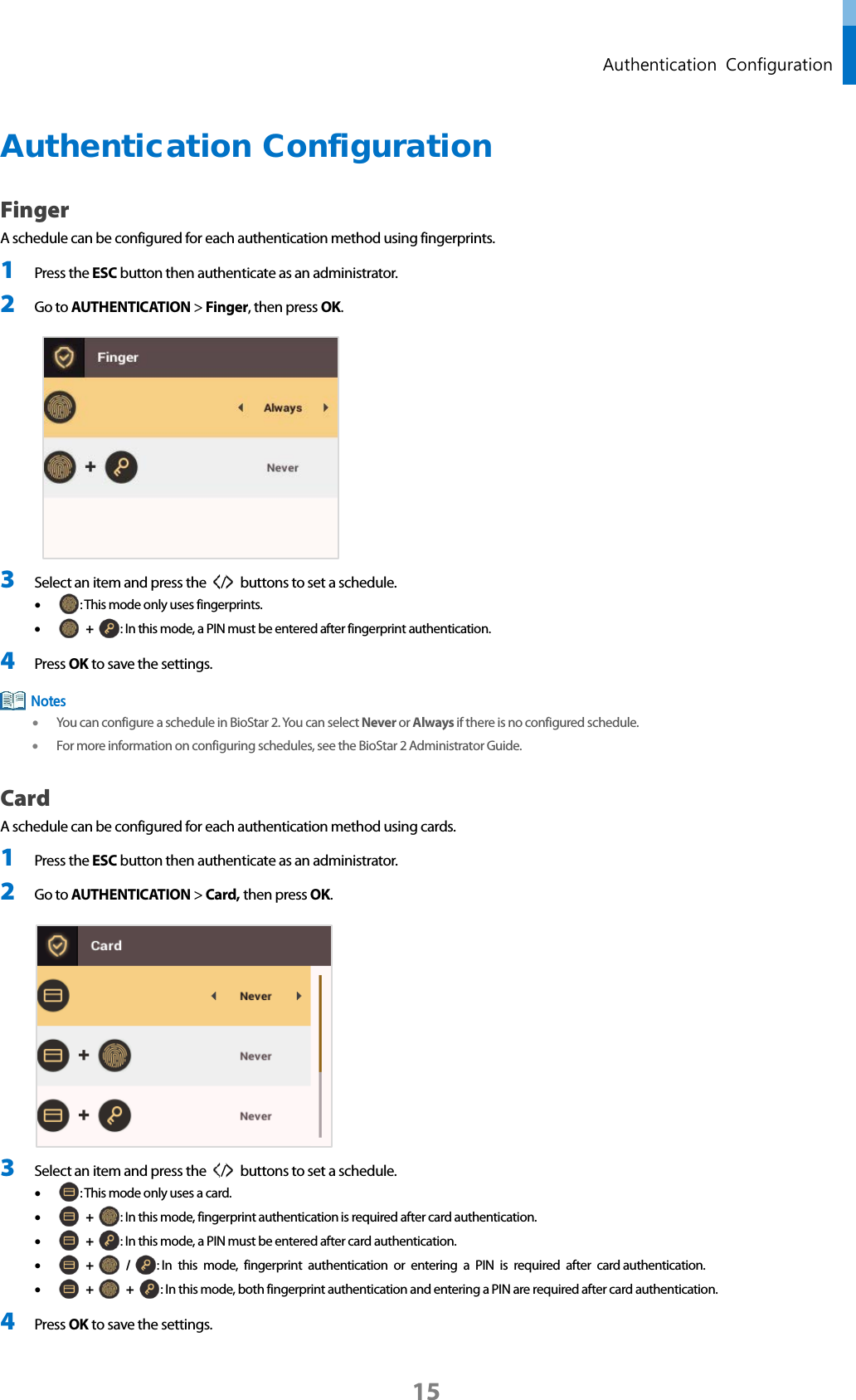  Authentication  Configuration Authentication Configuration   Finger A schedule can be configured for each authentication method using fingerprints. 1 Press the ESC button then authenticate as an administrator. 2 Go to AUTHENTICATION &gt; Finger, then press OK.     3 Select an item and press the  /   buttons to set a schedule.   • : This mode only uses fingerprints.   •  +  : In this mode, a PIN must be entered after fingerprint authentication.   4 Press OK to save the settings.  • You can configure a schedule in BioStar 2. You can select Never or Always if there is no configured schedule. • For more information on configuring schedules, see the BioStar 2 Administrator Guide. Card A schedule can be configured for each authentication method using cards. 1 Press the ESC button then authenticate as an administrator. 2 Go to AUTHENTICATION &gt; Card, then press OK.   3 Select an item and press the  /   buttons to set a schedule.   • : This mode only uses a card.   •  +  : In this mode, fingerprint authentication is required after card authentication. •  +  : In this mode, a PIN must be entered after card authentication. •  +   /  : In this mode, fingerprint authentication or entering a PIN is required after card authentication.   •  +   +  : In this mode, both fingerprint authentication and entering a PIN are required after card authentication. 4 Press OK to save the settings. Notes 15 