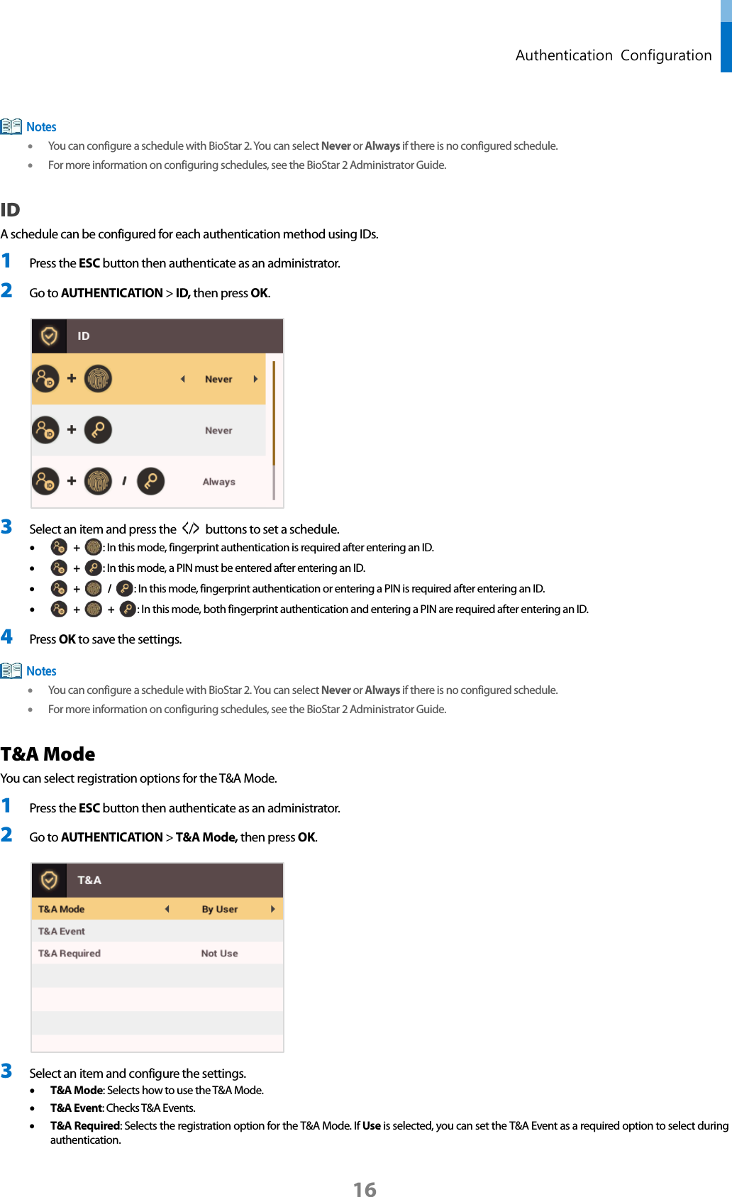  Authentication  Configuration  • You can configure a schedule with BioStar 2. You can select Never or Always if there is no configured schedule. • For more information on configuring schedules, see the BioStar 2 Administrator Guide. ID A schedule can be configured for each authentication method using IDs. 1 Press the ESC button then authenticate as an administrator. 2 Go to AUTHENTICATION &gt; ID, then press OK.   3 Select an item and press the  /   buttons to set a schedule.   •  +  : In this mode, fingerprint authentication is required after entering an ID. •  +  : In this mode, a PIN must be entered after entering an ID. •  +   /  : In this mode, fingerprint authentication or entering a PIN is required after entering an ID. •  +   +  : In this mode, both fingerprint authentication and entering a PIN are required after entering an ID. 4 Press OK to save the settings.  • You can configure a schedule with BioStar 2. You can select Never or Always if there is no configured schedule. • For more information on configuring schedules, see the BioStar 2 Administrator Guide. T&amp;A Mode You can select registration options for the T&amp;A Mode. 1 Press the ESC button then authenticate as an administrator. 2 Go to AUTHENTICATION &gt; T&amp;A Mode, then press OK.   3 Select an item and configure the settings. • T&amp;A Mode: Selects how to use the T&amp;A Mode.   • T&amp;A Event: Checks T&amp;A Events.   • T&amp;A Required: Selects the registration option for the T&amp;A Mode. If Use is selected, you can set the T&amp;A Event as a required option to select during authentication. Notes Notes 16 