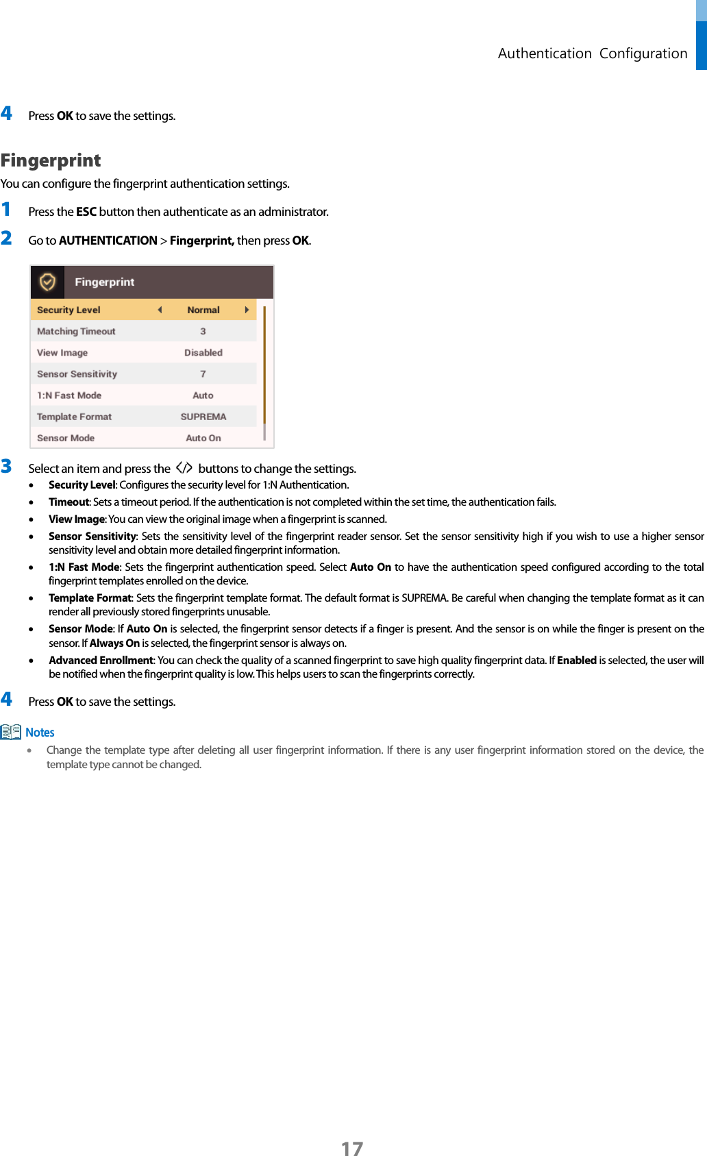  Authentication  Configuration 4 Press OK to save the settings. Fingerprint You can configure the fingerprint authentication settings. 1 Press the ESC button then authenticate as an administrator. 2 Go to AUTHENTICATION &gt; Fingerprint, then press OK.   3 Select an item and press the  /   buttons to change the settings.   • Security Level: Configures the security level for 1:N Authentication.   • Timeout: Sets a timeout period. If the authentication is not completed within the set time, the authentication fails. • View Image: You can view the original image when a fingerprint is scanned. • Sensor Sensitivity: Sets the sensitivity level of the fingerprint reader sensor. Set the sensor sensitivity high if you wish to use a higher sensor sensitivity level and obtain more detailed fingerprint information.   • 1:N Fast Mode: Sets the fingerprint authentication speed. Select Auto On to have the authentication speed configured according to the total fingerprint templates enrolled on the device. • Template Format: Sets the fingerprint template format. The default format is SUPREMA. Be careful when changing the template format as it can render all previously stored fingerprints unusable.   • Sensor Mode: If Auto On is selected, the fingerprint sensor detects if a finger is present. And the sensor is on while the finger is present on the sensor. If Always On is selected, the fingerprint sensor is always on. • Advanced Enrollment: You can check the quality of a scanned fingerprint to save high quality fingerprint data. If Enabled is selected, the user will be notified when the fingerprint quality is low. This helps users to scan the fingerprints correctly. 4 Press OK to save the settings.    • Change the template type after deleting all user fingerprint information. If there is any user fingerprint information stored on the device, the template type cannot be changed.      Notes 17 
