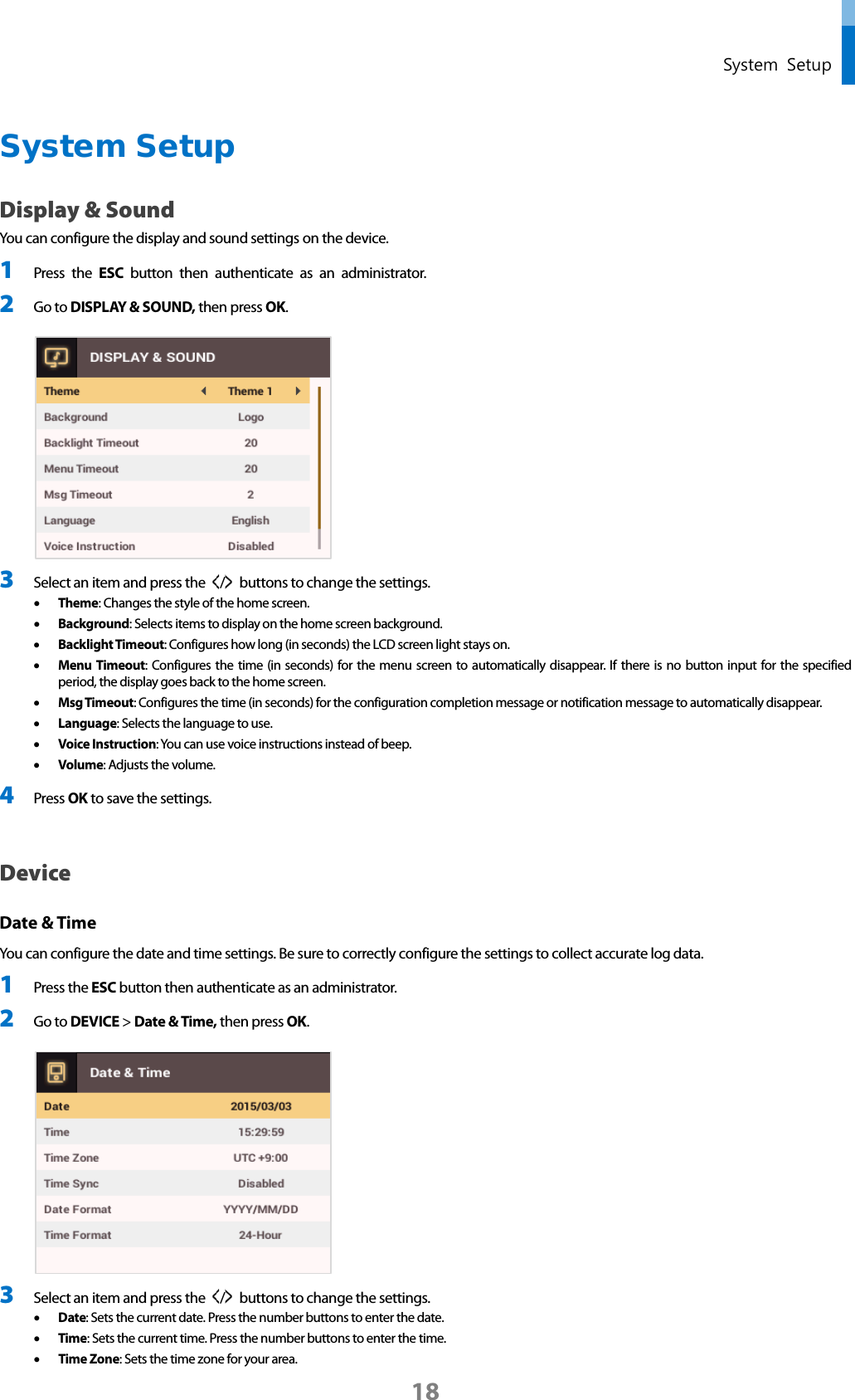  System Setup System Setup Display &amp; Sound You can configure the display and sound settings on the device. 1 Press the ESC button  then  authenticate as an administrator. 2 Go to DISPLAY &amp; SOUND, then press OK.   3 Select an item and press the  /   buttons to change the settings.   • Theme: Changes the style of the home screen. • Background: Selects items to display on the home screen background. • Backlight Timeout: Configures how long (in seconds) the LCD screen light stays on.   • Menu Timeout: Configures the time (in seconds) for the menu screen to automatically disappear. If there is no button input for the specified period, the display goes back to the home screen. • Msg Timeout: Configures the time (in seconds) for the configuration completion message or notification message to automatically disappear. • Language: Selects the language to use. • Voice Instruction: You can use voice instructions instead of beep. • Volume: Adjusts the volume. 4 Press OK to save the settings.    Device   Date &amp; Time   You can configure the date and time settings. Be sure to correctly configure the settings to collect accurate log data. 1 Press the ESC button then authenticate as an administrator. 2 Go to DEVICE &gt; Date &amp; Time, then press OK.   3 Select an item and press the  /   buttons to change the settings.   • Date: Sets the current date. Press the number buttons to enter the date.   • Time: Sets the current time. Press the number buttons to enter the time.   • Time Zone: Sets the time zone for your area. 18 