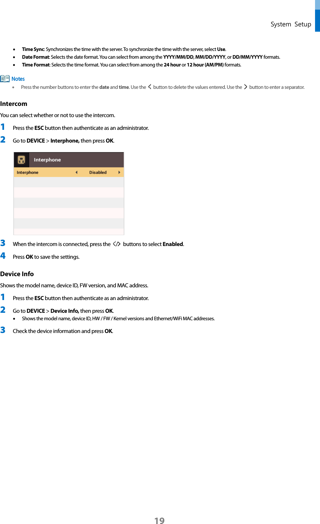  System Setup • Time Sync: Synchronizes the time with the server. To synchronize the time with the server, select Use.   • Date Format: Selects the date format. You can select from among the YYYY/MM/DD, MM/DD/YYYY, or DD/MM/YYYY formats. • Time Format: Selects the time format. You can select from among the 24 hour or 12 hour (AM/PM) formats.  • Press the number buttons to enter the date and time. Use the    button to delete the values entered. Use the    button to enter a separator. Intercom You can select whether or not to use the intercom. 1 Press the ESC button then authenticate as an administrator. 2 Go to DEVICE &gt; Interphone, then press OK.   3 When the intercom is connected, press the  /   buttons to select Enabled.   4 Press OK to save the settings. Device Info   Shows the model name, device ID, FW version, and MAC address. 1 Press the ESC button then authenticate as an administrator. 2 Go to DEVICE &gt; Device Info, then press OK.   • Shows the model name, device ID, HW / FW / Kernel versions and Ethernet/WiFi MAC addresses. 3 Check the device information and press OK.   Notes 19 
