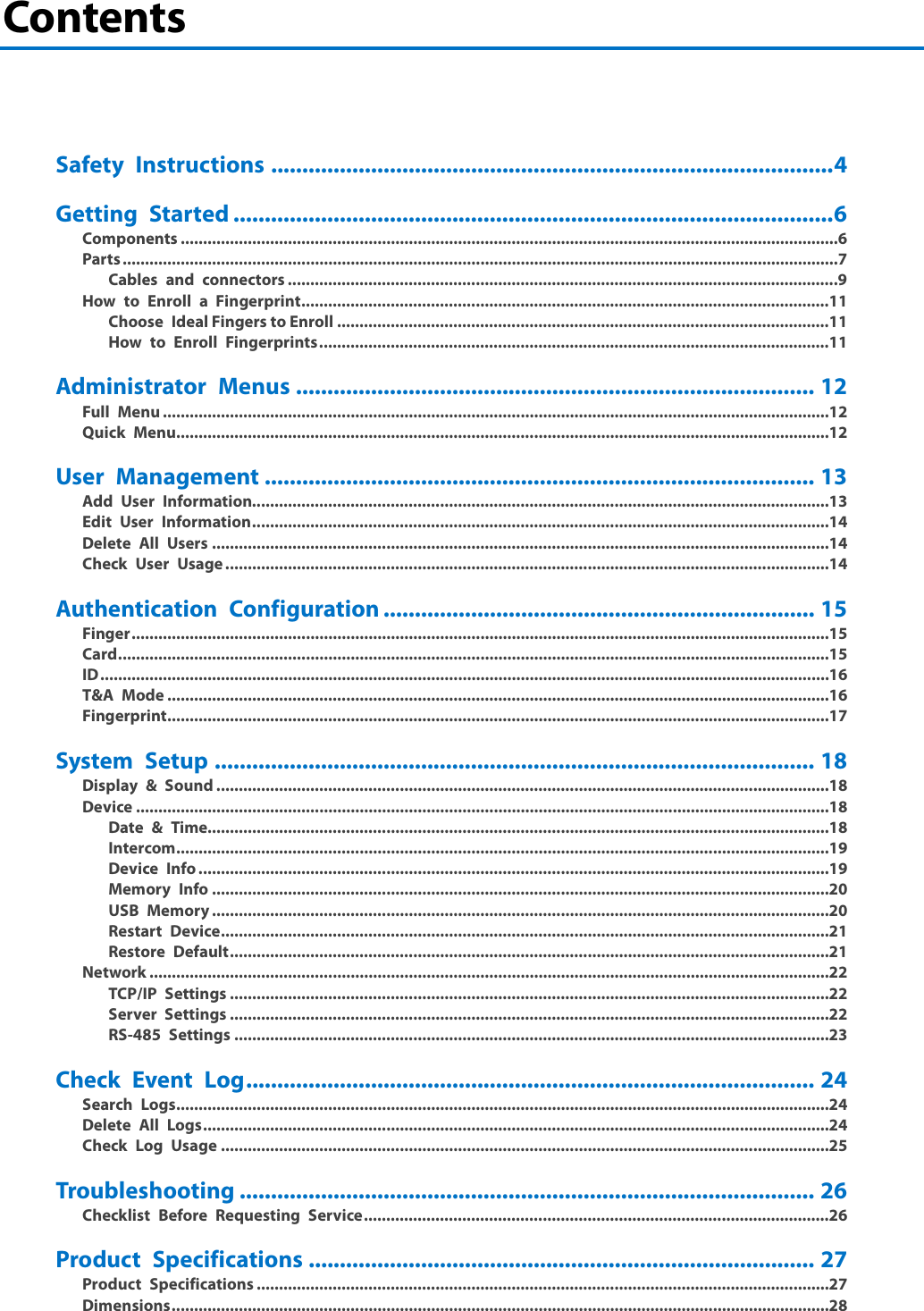  Contents     Safety Instructions .......................................................................................... 4 Getting Started ................................................................................................ 6 Components ................................................................................................................................................... 6 Parts ................................................................................................................................................................ 7 Cables and connectors ........................................................................................................................... 9 How to Enroll a Fingerprint ...................................................................................................................... 11 Choose  Ideal Fingers to Enroll .............................................................................................................. 11 How to Enroll Fingerprints .................................................................................................................. 11 Administrator Menus ................................................................................... 12 Full Menu ..................................................................................................................................................... 12 Quick Menu .................................................................................................................................................. 12 User Management ........................................................................................ 13 Add User Information................................................................................................................................. 13 Edit  User Information ................................................................................................................................. 14 Delete All Users .......................................................................................................................................... 14 Check User Usage ....................................................................................................................................... 14 Authentication Configuration ..................................................................... 15 Finger ............................................................................................................................................................ 15 Card ............................................................................................................................................................... 15 ID ................................................................................................................................................................... 16 T&amp;A Mode .................................................................................................................................................... 16 Fingerprint .................................................................................................................................................... 17 System Setup ................................................................................................ 18 Display &amp; Sound ......................................................................................................................................... 18 Device ........................................................................................................................................................... 18 Date &amp; Time........................................................................................................................................... 18 Intercom .................................................................................................................................................. 19 Device Info ............................................................................................................................................. 19 Memory Info .......................................................................................................................................... 20 USB Memory .......................................................................................................................................... 20 Restart Device ........................................................................................................................................ 21 Restore Default ...................................................................................................................................... 21 Network ........................................................................................................................................................ 22 TCP/IP Settings ...................................................................................................................................... 22 Server Settings ...................................................................................................................................... 22 RS-485 Settings ..................................................................................................................................... 23 Check Event Log ........................................................................................... 24 Search Logs .................................................................................................................................................. 24 Delete All Logs ............................................................................................................................................ 24 Check Log Usage ........................................................................................................................................ 25 Troubleshooting ............................................................................................ 26 Checklist Before Requesting Service ........................................................................................................ 26 Product Specifications ................................................................................. 27 Product Specifications ................................................................................................................................ 27 Dimensions ................................................................................................................................................... 28 2 